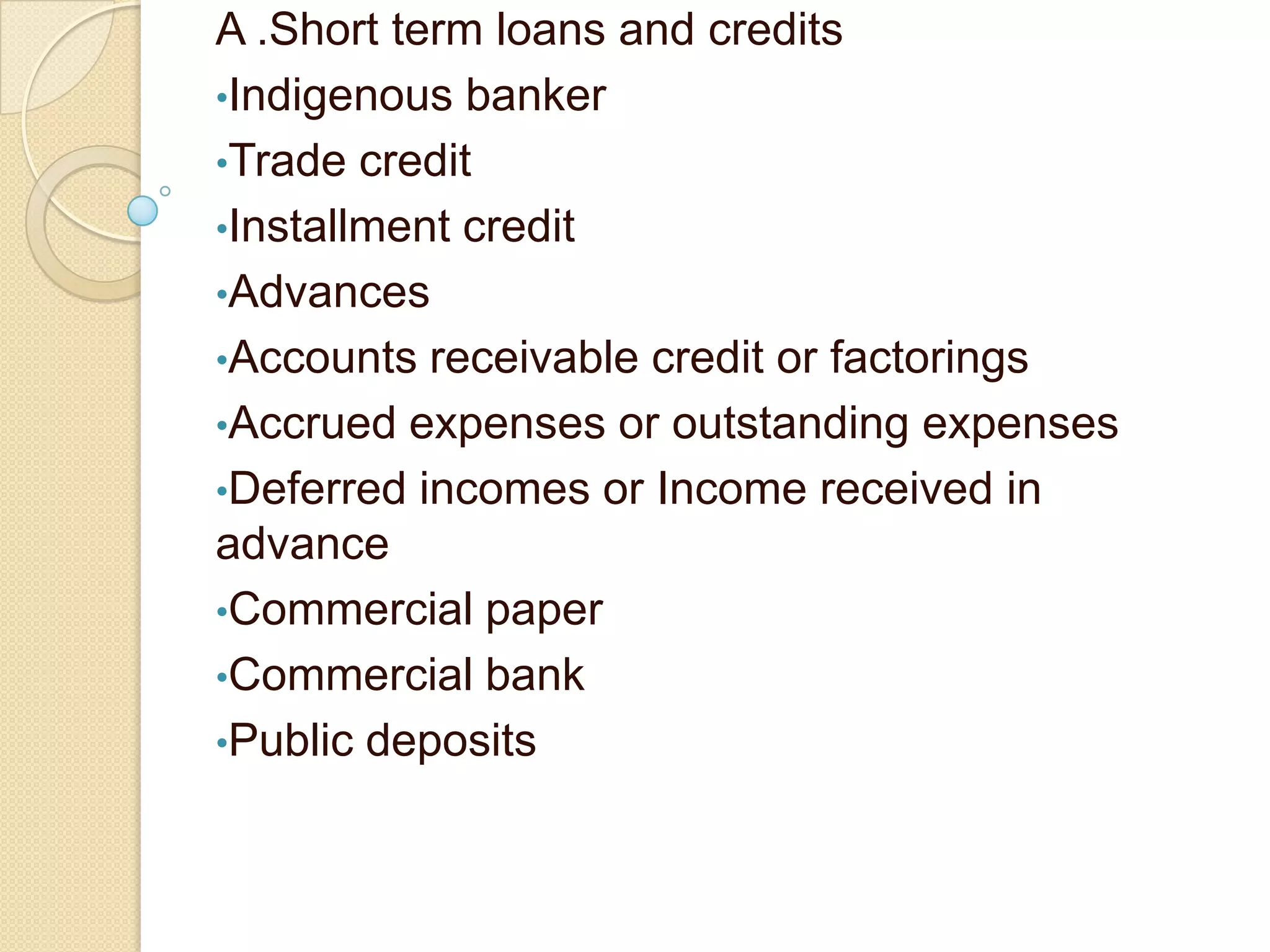 A .Short term loans and credits
•Indigenous banker
•Trade credit
•Installment credit
•Advances
•Accounts receivable credit or factorings
•Accrued expenses or outstanding expenses
•Deferred incomes or Income received in
advance
•Commercial paper
•Commercial bank
•Public deposits