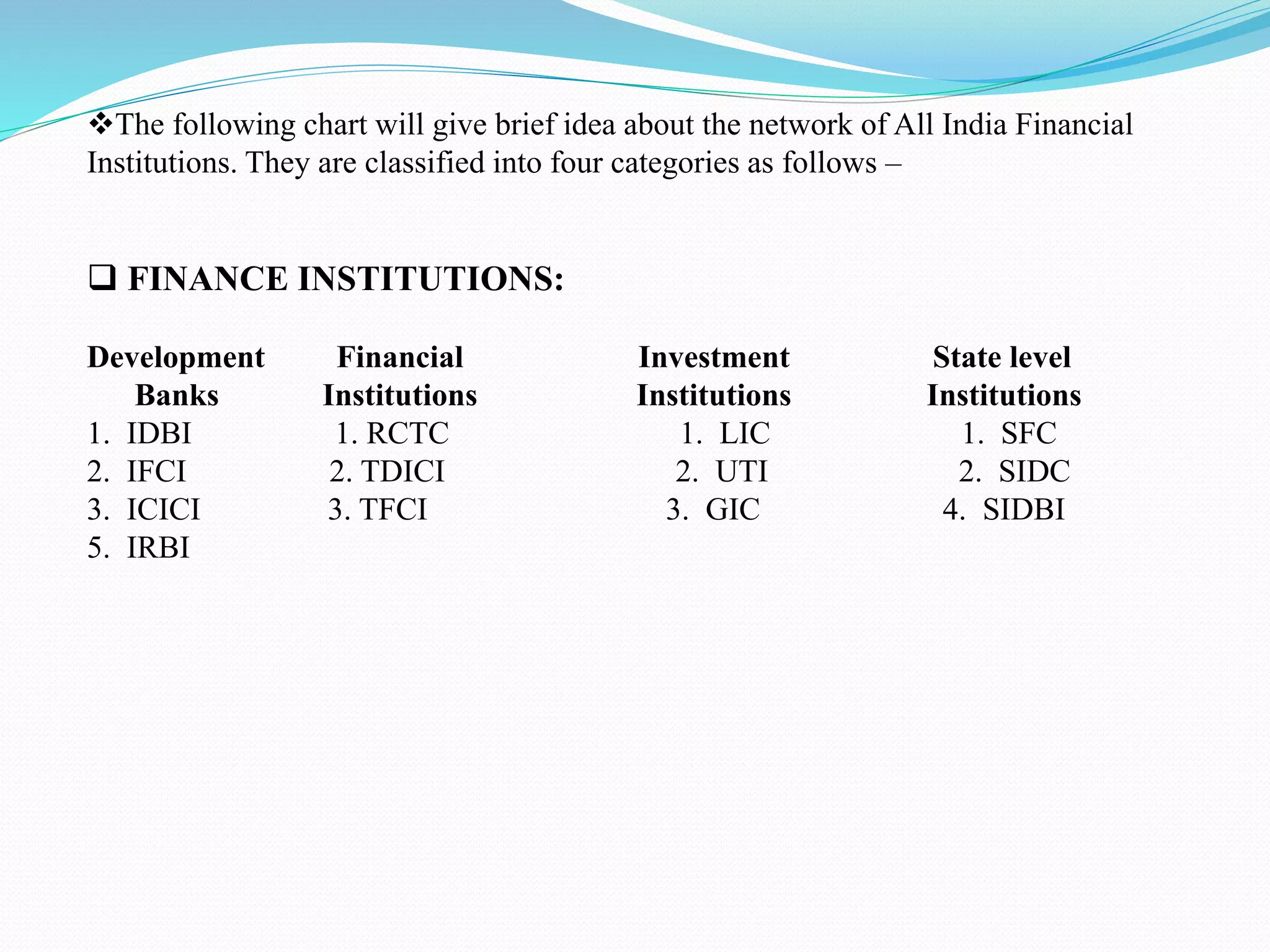 The following chart will give brief idea about the network of All India Financial
Institutions. They are classified into four categories as follows –
 FINANCE INSTITUTIONS:
Development Financial Investment State level
Banks Institutions Institutions Institutions
1. IDBI 1. RCTC 1. LIC 1. SFC
2. IFCI 2. TDICI 2. UTI 2. SIDC
3. ICICI 3. TFCI 3. GIC 4. SIDBI
5. IRBI
 
