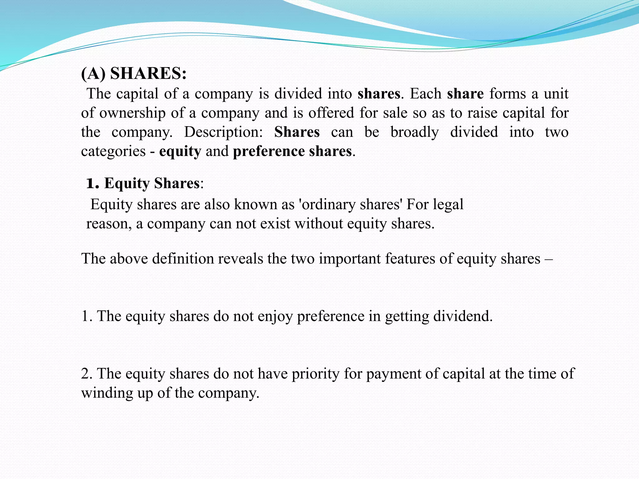 (A) SHARES:
The capital of a company is divided into shares. Each share forms a unit
of ownership of a company and is offered for sale so as to raise capital for
the company. Description: Shares can be broadly divided into two
categories - equity and preference shares.
1. Equity Shares:
Equity shares are also known as 'ordinary shares' For legal
reason, a company can not exist without equity shares.
The above definition reveals the two important features of equity shares –
1. The equity shares do not enjoy preference in getting dividend.
2. The equity shares do not have priority for payment of capital at the time of
winding up of the company.
 
