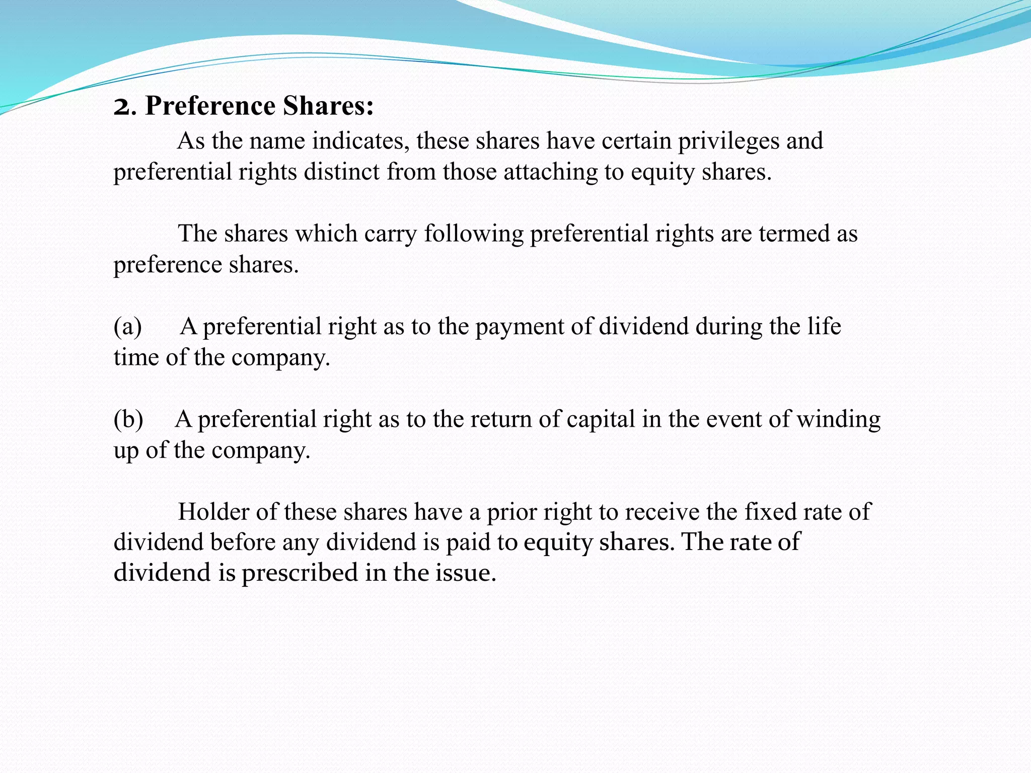 2. Preference Shares:
As the name indicates, these shares have certain privileges and
preferential rights distinct from those attaching to equity shares.
The shares which carry following preferential rights are termed as
preference shares.
(a) A preferential right as to the payment of dividend during the life
time of the company.
(b) A preferential right as to the return of capital in the event of winding
up of the company.
Holder of these shares have a prior right to receive the fixed rate of
dividend before any dividend is paid to equity shares. The rate of
dividend is prescribed in the issue.
 
