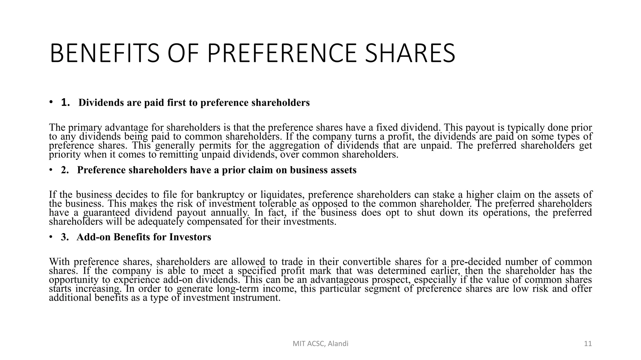 BENEFITS OF PREFERENCE SHARES
• 1. Dividends are paid first to preference shareholders
The primary advantage for shareholders is that the preference shares have a fixed dividend. This payout is typically done prior
to any dividends being paid to common shareholders. If the company turns a profit, the dividends are paid on some types of
preference shares. This generally permits for the aggregation of dividends that are unpaid. The preferred shareholders get
priority when it comes to remitting unpaid dividends, over common shareholders.
• 2. Preference shareholders have a prior claim on business assets
If the business decides to file for bankruptcy or liquidates, preference shareholders can stake a higher claim on the assets of
the business. This makes the risk of investment tolerable as opposed to the common shareholder. The preferred shareholders
have a guaranteed dividend payout annually. In fact, if the business does opt to shut down its operations, the preferred
shareholders will be adequately compensated for their investments.
• 3. Add-on Benefits for Investors
With preference shares, shareholders are allowed to trade in their convertible shares for a pre-decided number of common
shares. If the company is able to meet a specified profit mark that was determined earlier, then the shareholder has the
opportunity to experience add-on dividends. This can be an advantageous prospect, especially if the value of common shares
starts increasing. In order to generate long-term income, this particular segment of preference shares are low risk and offer
additional benefits as a type of investment instrument.
MIT ACSC, Alandi 11
 
