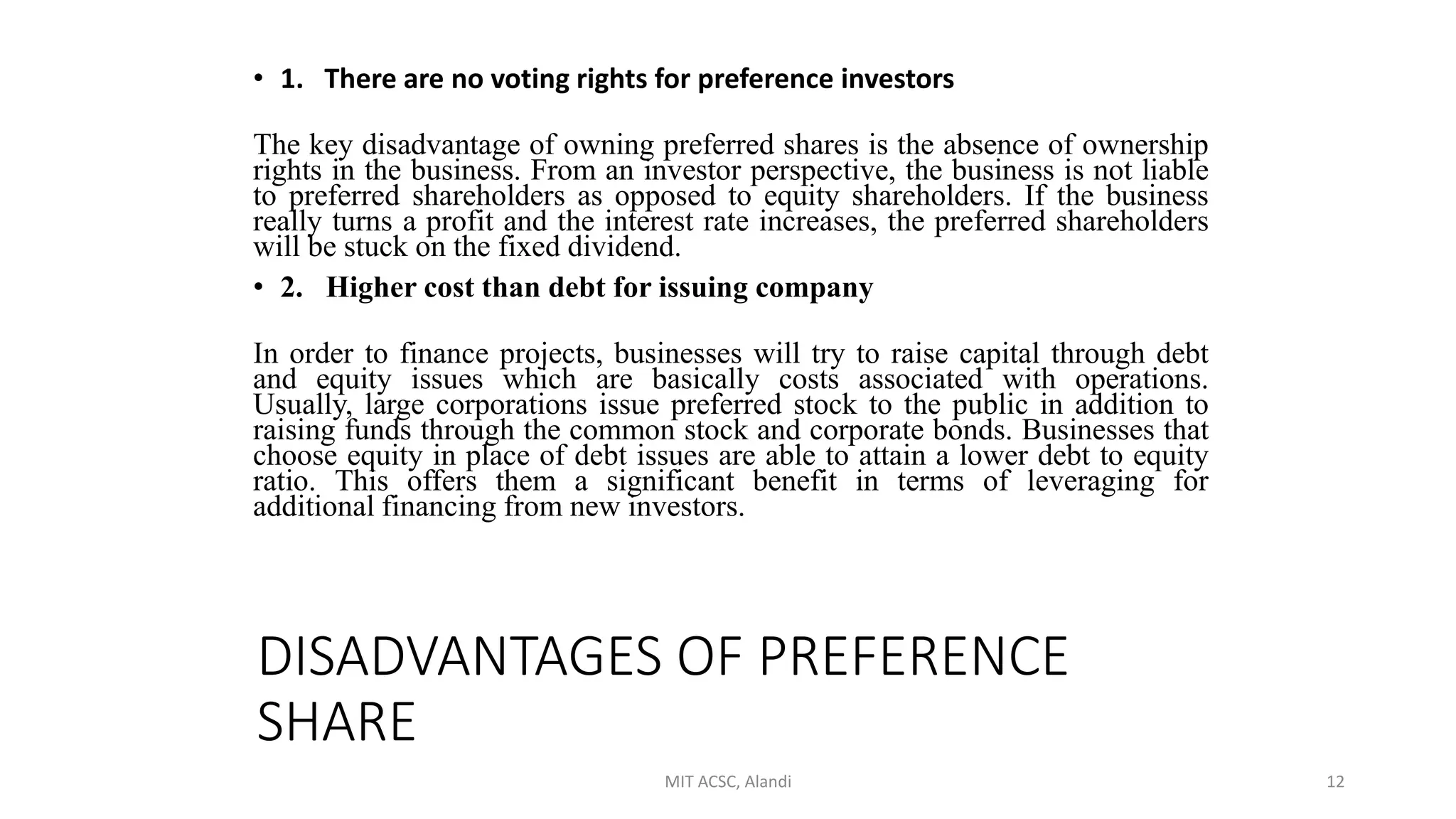 DISADVANTAGES OF PREFERENCE
SHARE
• 1. There are no voting rights for preference investors
The key disadvantage of owning preferred shares is the absence of ownership
rights in the business. From an investor perspective, the business is not liable
to preferred shareholders as opposed to equity shareholders. If the business
really turns a profit and the interest rate increases, the preferred shareholders
will be stuck on the fixed dividend.
• 2. Higher cost than debt for issuing company
In order to finance projects, businesses will try to raise capital through debt
and equity issues which are basically costs associated with operations.
Usually, large corporations issue preferred stock to the public in addition to
raising funds through the common stock and corporate bonds. Businesses that
choose equity in place of debt issues are able to attain a lower debt to equity
ratio. This offers them a significant benefit in terms of leveraging for
additional financing from new investors.
MIT ACSC, Alandi 12
 