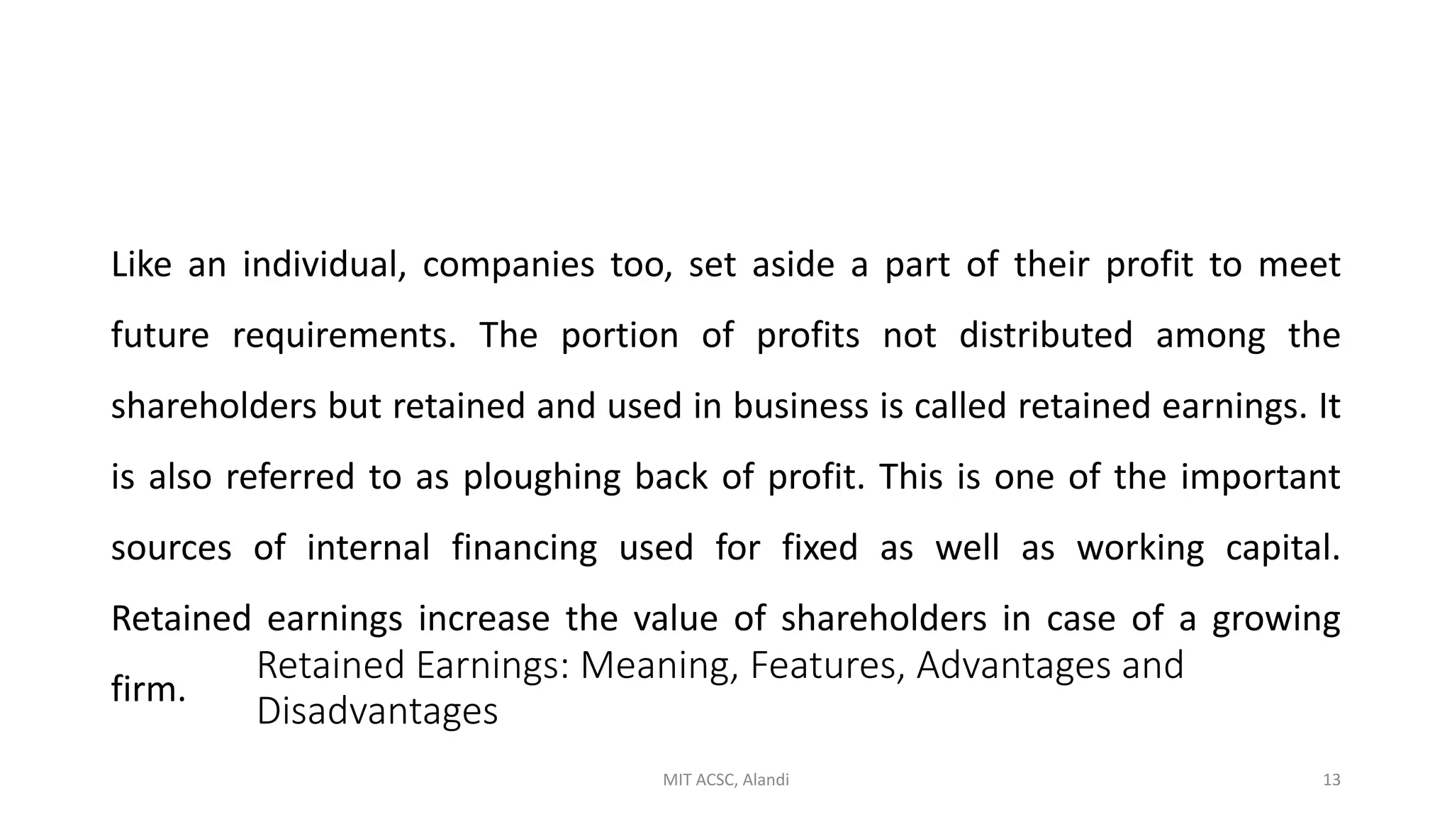 Retained Earnings: Meaning, Features, Advantages and
Disadvantages
Like an individual, companies too, set aside a part of their profit to meet
future requirements. The portion of profits not distributed among the
shareholders but retained and used in business is called retained earnings. It
is also referred to as ploughing back of profit. This is one of the important
sources of internal financing used for fixed as well as working capital.
Retained earnings increase the value of shareholders in case of a growing
firm.
MIT ACSC, Alandi 13
 