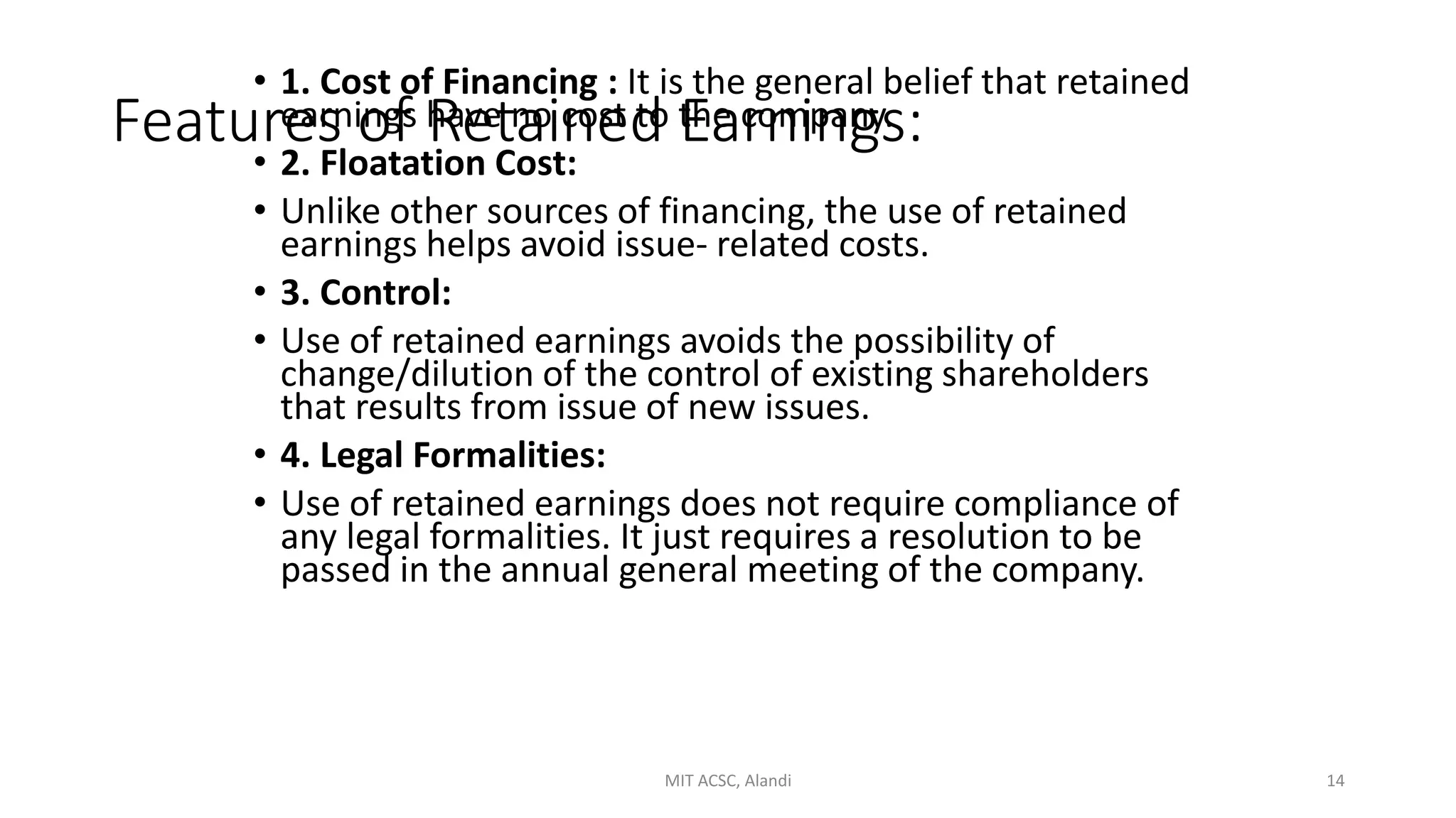 Features of Retained Earnings:
• 1. Cost of Financing : It is the general belief that retained
earnings have no cost to the company.
• 2. Floatation Cost:
• Unlike other sources of financing, the use of retained
earnings helps avoid issue- related costs.
• 3. Control:
• Use of retained earnings avoids the possibility of
change/dilution of the control of existing shareholders
that results from issue of new issues.
• 4. Legal Formalities:
• Use of retained earnings does not require compliance of
any legal formalities. It just requires a resolution to be
passed in the annual general meeting of the company.
MIT ACSC, Alandi 14
 