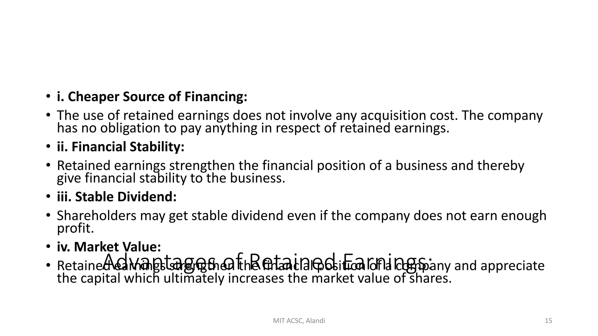Advantages of Retained Earnings:
• i. Cheaper Source of Financing:
• The use of retained earnings does not involve any acquisition cost. The company
has no obligation to pay anything in respect of retained earnings.
• ii. Financial Stability:
• Retained earnings strengthen the financial position of a business and thereby
give financial stability to the business.
• iii. Stable Dividend:
• Shareholders may get stable dividend even if the company does not earn enough
profit.
• iv. Market Value:
• Retained earnings strengthen the financial position of a company and appreciate
the capital which ultimately increases the market value of shares.
MIT ACSC, Alandi 15
 