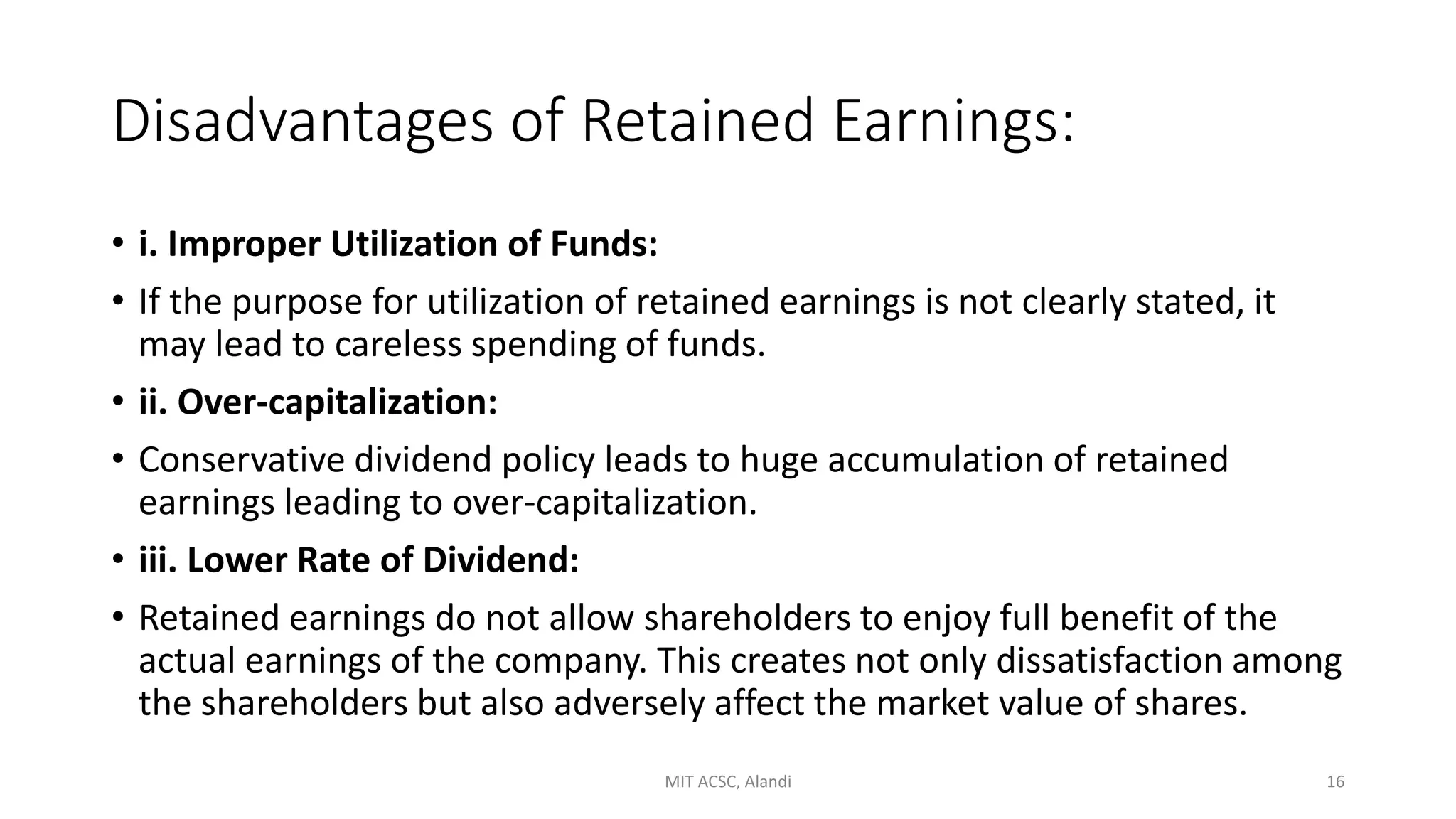 Disadvantages of Retained Earnings:
• i. Improper Utilization of Funds:
• If the purpose for utilization of retained earnings is not clearly stated, it
may lead to careless spending of funds.
• ii. Over-capitalization:
• Conservative dividend policy leads to huge accumulation of retained
earnings leading to over-capitalization.
• iii. Lower Rate of Dividend:
• Retained earnings do not allow shareholders to enjoy full benefit of the
actual earnings of the company. This creates not only dissatisfaction among
the shareholders but also adversely affect the market value of shares.
MIT ACSC, Alandi 16
 