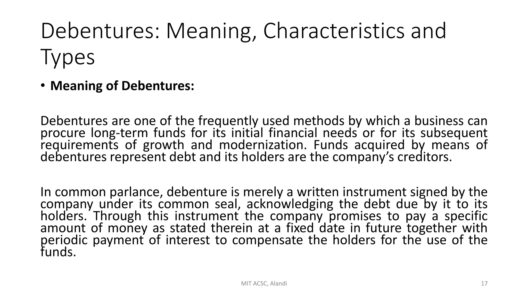 Debentures: Meaning, Characteristics and
Types
• Meaning of Debentures:
Debentures are one of the frequently used methods by which a business can
procure long-term funds for its initial financial needs or for its subsequent
requirements of growth and modernization. Funds acquired by means of
debentures represent debt and its holders are the company’s creditors.
In common parlance, debenture is merely a written instrument signed by the
company under its common seal, acknowledging the debt due by it to its
holders. Through this instrument the company promises to pay a specific
amount of money as stated therein at a fixed date in future together with
periodic payment of interest to compensate the holders for the use of the
funds.
MIT ACSC, Alandi 17
 