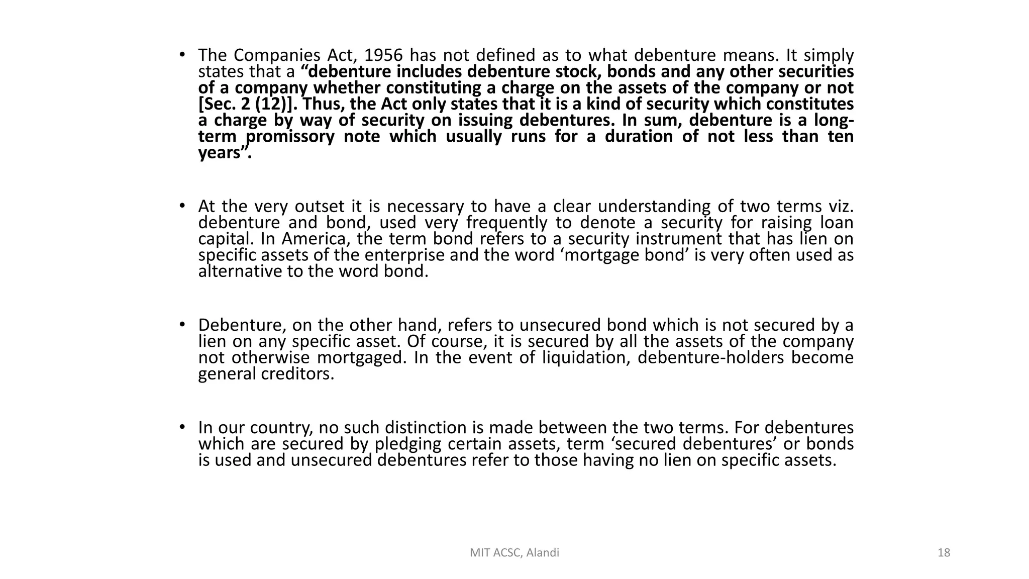 • The Companies Act, 1956 has not defined as to what debenture means. It simply
states that a “debenture includes debenture stock, bonds and any other securities
of a company whether constituting a charge on the assets of the company or not
[Sec. 2 (12)]. Thus, the Act only states that it is a kind of security which constitutes
a charge by way of security on issuing debentures. In sum, debenture is a long-
term promissory note which usually runs for a duration of not less than ten
years”.
• At the very outset it is necessary to have a clear understanding of two terms viz.
debenture and bond, used very frequently to denote a security for raising loan
capital. In America, the term bond refers to a security instrument that has lien on
specific assets of the enterprise and the word ‘mortgage bond’ is very often used as
alternative to the word bond.
• Debenture, on the other hand, refers to unsecured bond which is not secured by a
lien on any specific asset. Of course, it is secured by all the assets of the company
not otherwise mortgaged. In the event of liquidation, debenture-holders become
general creditors.
• In our country, no such distinction is made between the two terms. For debentures
which are secured by pledging certain assets, term ‘secured debentures’ or bonds
is used and unsecured debentures refer to those having no lien on specific assets.
MIT ACSC, Alandi 18
 