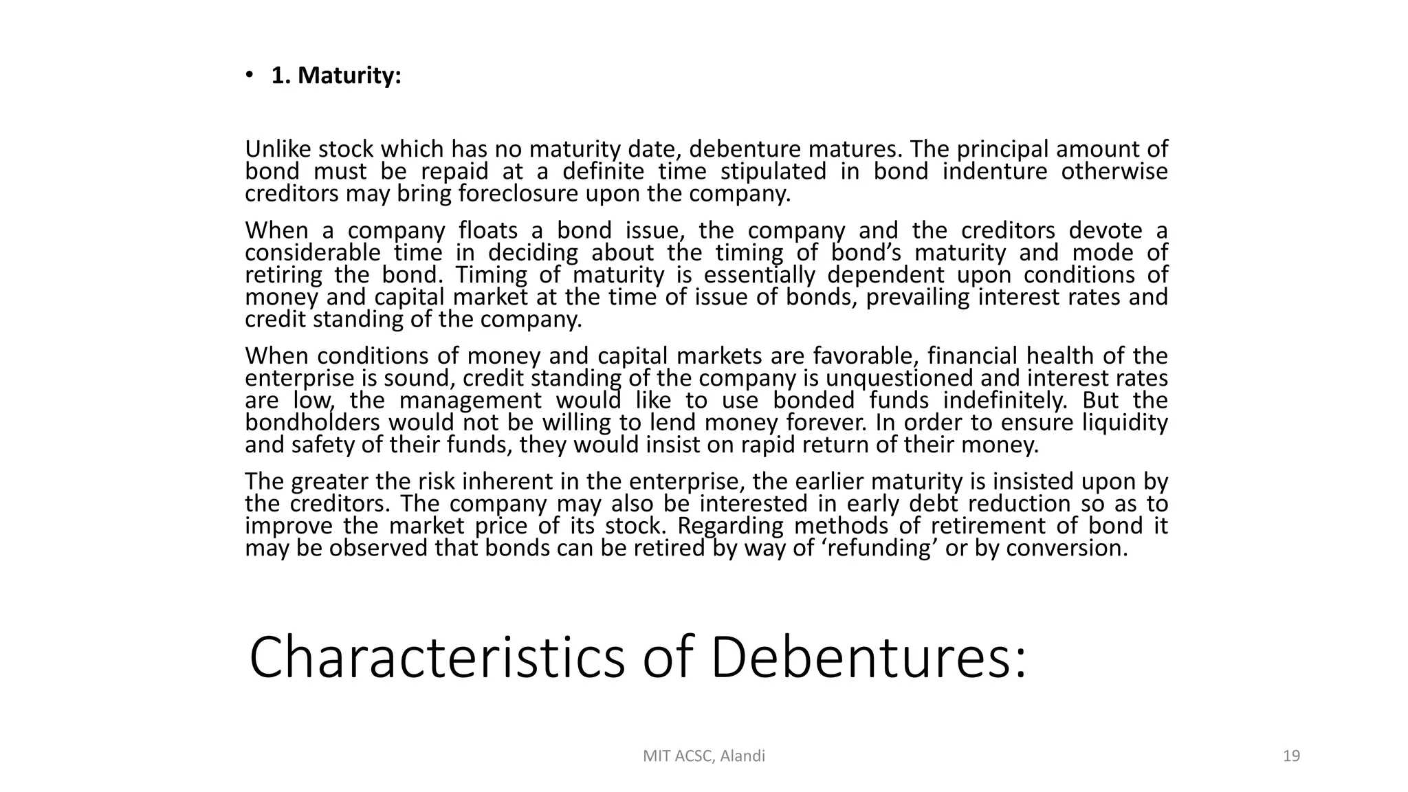 Characteristics of Debentures:
• 1. Maturity:
Unlike stock which has no maturity date, debenture matures. The principal amount of
bond must be repaid at a definite time stipulated in bond indenture otherwise
creditors may bring foreclosure upon the company.
When a company floats a bond issue, the company and the creditors devote a
considerable time in deciding about the timing of bond’s maturity and mode of
retiring the bond. Timing of maturity is essentially dependent upon conditions of
money and capital market at the time of issue of bonds, prevailing interest rates and
credit standing of the company.
When conditions of money and capital markets are favorable, financial health of the
enterprise is sound, credit standing of the company is unquestioned and interest rates
are low, the management would like to use bonded funds indefinitely. But the
bondholders would not be willing to lend money forever. In order to ensure liquidity
and safety of their funds, they would insist on rapid return of their money.
The greater the risk inherent in the enterprise, the earlier maturity is insisted upon by
the creditors. The company may also be interested in early debt reduction so as to
improve the market price of its stock. Regarding methods of retirement of bond it
may be observed that bonds can be retired by way of ‘refunding’ or by conversion.
MIT ACSC, Alandi 19
 