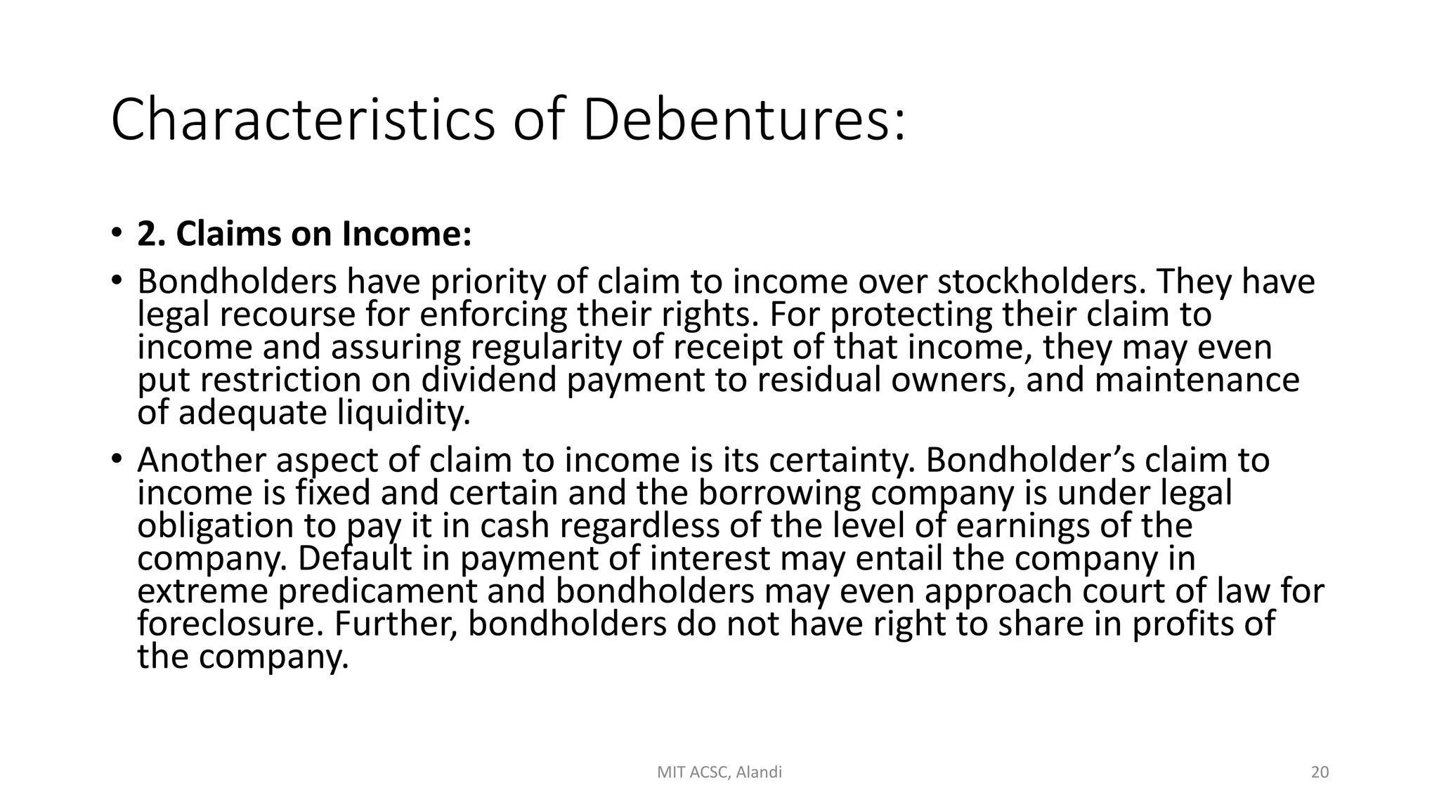 Characteristics of Debentures:
• 2. Claims on Income:
• Bondholders have priority of claim to income over stockholders. They have
legal recourse for enforcing their rights. For protecting their claim to
income and assuring regularity of receipt of that income, they may even
put restriction on dividend payment to residual owners, and maintenance
of adequate liquidity.
• Another aspect of claim to income is its certainty. Bondholder’s claim to
income is fixed and certain and the borrowing company is under legal
obligation to pay it in cash regardless of the level of earnings of the
company. Default in payment of interest may entail the company in
extreme predicament and bondholders may even approach court of law for
foreclosure. Further, bondholders do not have right to share in profits of
the company.
MIT ACSC, Alandi 20
 