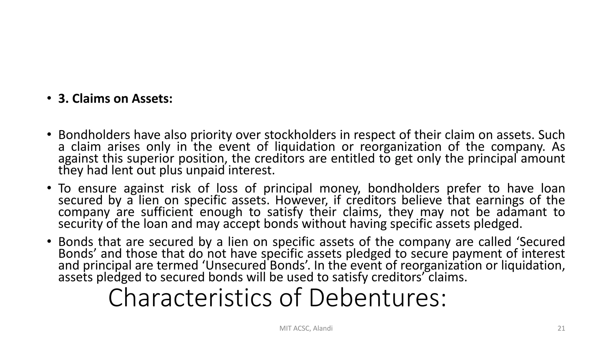 Characteristics of Debentures:
• 3. Claims on Assets:
• Bondholders have also priority over stockholders in respect of their claim on assets. Such
a claim arises only in the event of liquidation or reorganization of the company. As
against this superior position, the creditors are entitled to get only the principal amount
they had lent out plus unpaid interest.
• To ensure against risk of loss of principal money, bondholders prefer to have loan
secured by a lien on specific assets. However, if creditors believe that earnings of the
company are sufficient enough to satisfy their claims, they may not be adamant to
security of the loan and may accept bonds without having specific assets pledged.
• Bonds that are secured by a lien on specific assets of the company are called ‘Secured
Bonds’ and those that do not have specific assets pledged to secure payment of interest
and principal are termed ‘Unsecured Bonds’. In the event of reorganization or liquidation,
assets pledged to secured bonds will be used to satisfy creditors’ claims.
MIT ACSC, Alandi 21
 