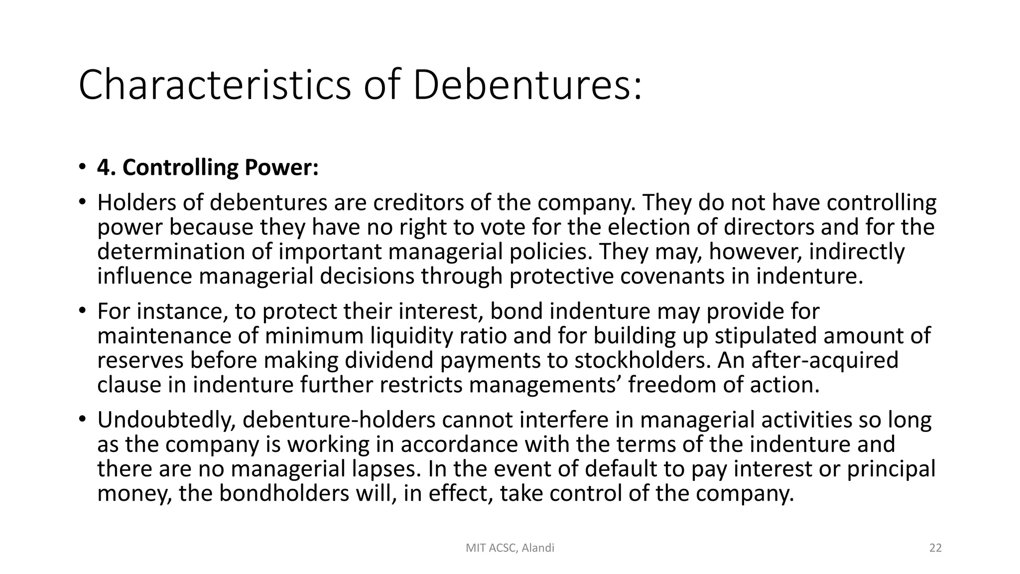 Characteristics of Debentures:
• 4. Controlling Power:
• Holders of debentures are creditors of the company. They do not have controlling
power because they have no right to vote for the election of directors and for the
determination of important managerial policies. They may, however, indirectly
influence managerial decisions through protective covenants in indenture.
• For instance, to protect their interest, bond indenture may provide for
maintenance of minimum liquidity ratio and for building up stipulated amount of
reserves before making dividend payments to stockholders. An after-acquired
clause in indenture further restricts managements’ freedom of action.
• Undoubtedly, debenture-holders cannot interfere in managerial activities so long
as the company is working in accordance with the terms of the indenture and
there are no managerial lapses. In the event of default to pay interest or principal
money, the bondholders will, in effect, take control of the company.
MIT ACSC, Alandi 22
 
