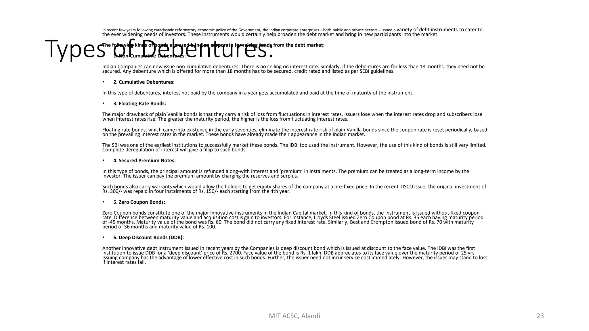 Types of Debentures:
In recent few years following cataclysmic reformatory economic policy of the Government, the Indian corporate enterprises—both public and private sectors—issued a variety of debt instruments to cater to
the ever widening needs of investors. These instruments would certainly help broaden the debt market and bring in new participants into the market.
The following kinds of bonds are used b Indian corporate for raising funds from the debt market:
• 1. Non-Cumulative Debentures:
Indian Companies can now issue non-cumulative debentures. There is no ceiling on interest rate. Similarly, if the debentures are for less than 18 months, they need not be
secured. Any debenture which is offered for more than 18 months has to be secured, credit rated and listed as per SEBI guidelines.
• 2. Cumulative Debentures:
In this type of debentures, interest not paid by the company in a year gets accumulated and paid at the time of maturity of the instrument.
• 3. Floating Rate Bonds:
The major drawback of plain Vanilla bonds is that they carry a risk of loss from fluctuations in interest rates, Issuers lose when the interest rates drop and subscribers lose
when interest rates rise. The greater the maturity period, the higher is the loss from fluctuating interest rates.
Floating rate bonds, which came into existence in the early seventies, eliminate the interest rate risk of plain Vanilla bonds since the coupon rate is reset periodically, based
on the prevailing interest rates in the market. These bonds have already made their appearance in the Indian market.
The SBI was one of the earliest institutions to successfully market these bonds. The IDBI too used the instrument. However, the use of this kind of bonds is still very limited.
Complete deregulation of interest will give a fillip to such bonds.
• 4. Secured Premium Notes:
In this type of bonds, the principal amount is refunded along-with interest and ‘premium’ in instalments. The premium can be treated as a long-term income by the
investor. The issuer can pay the premium amount by charging the reserves and surplus.
Such bonds also carry warrants which would allow the holders to get equity shares of the company at a pre-fixed price. In the recent TISCO issue, the original investment of
Rs. 300/- was repaid in four instalments of Rs. 150/- each starting from the 4th year.
• 5. Zero Coupon Bonds:
Zero Coupon bonds constitute one of the major innovative instruments in the Indian Capital market. In this kind of bonds, the instrument is issued without fixed coupon
rate. Difference between maturity value and acquisition cost is gain to investors. For instance, Lloyds Steel issued Zero Coupon bond at Rs. 35 each having maturity period
of -45 months. Maturity value of the bond was Rs. 60. The bond did not carry any fixed interest rate. Similarly, Best and Crompton issued bond of Rs. 70 with maturity
period of 36 months and maturity value of Rs. 100.
• 6. Deep Discount Bonds (DDB):
Another innovative debt instrument issued in recent years by the Companies is deep discount bond which is issued at discount to the face value. The IDBI was the first
institution to issue DDB for a ‘deep discount’ price of Rs. 2700. Face value of the bond is Rs. 1 lakh. DDB appreciates to its face value over the maturity period of 25 yrs.
Issuing company has the advantage of lower effective cost in such bonds. Further, the issuer need not incur service cost immediately. However, the issuer may stand to loss
if interest rates fall.
MIT ACSC, Alandi 23
 