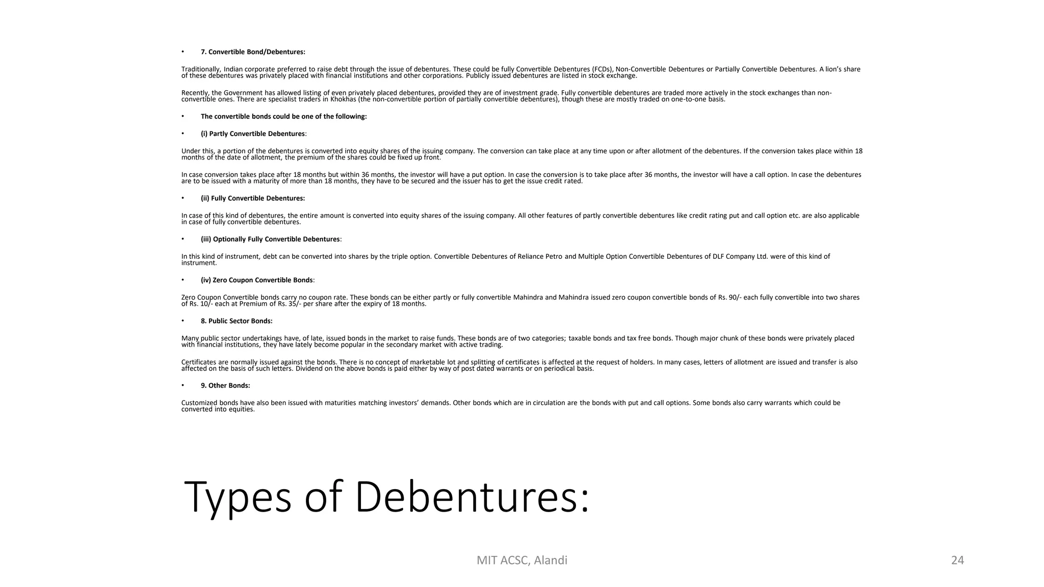 Types of Debentures:
• 7. Convertible Bond/Debentures:
Traditionally, Indian corporate preferred to raise debt through the issue of debentures. These could be fully Convertible Debentures (FCDs), Non-Convertible Debentures or Partially Convertible Debentures. A lion’s share
of these debentures was privately placed with financial institutions and other corporations. Publicly issued debentures are listed in stock exchange.
Recently, the Government has allowed listing of even privately placed debentures, provided they are of investment grade. Fully convertible debentures are traded more actively in the stock exchanges than non-
convertible ones. There are specialist traders in Khokhas (the non-convertible portion of partially convertible debentures), though these are mostly traded on one-to-one basis.
• The convertible bonds could be one of the following:
• (i) Partly Convertible Debentures:
Under this, a portion of the debentures is converted into equity shares of the issuing company. The conversion can take place at any time upon or after allotment of the debentures. If the conversion takes place within 18
months of the date of allotment, the premium of the shares could be fixed up front.
In case conversion takes place after 18 months but within 36 months, the investor will have a put option. In case the conversion is to take place after 36 months, the investor will have a call option. In case the debentures
are to be issued with a maturity of more than 18 months, they have to be secured and the issuer has to get the issue credit rated.
• (ii) Fully Convertible Debentures:
In case of this kind of debentures, the entire amount is converted into equity shares of the issuing company. All other features of partly convertible debentures like credit rating put and call option etc. are also applicable
in case of fully convertible debentures.
• (iii) Optionally Fully Convertible Debentures:
In this kind of instrument, debt can be converted into shares by the triple option. Convertible Debentures of Reliance Petro and Multiple Option Convertible Debentures of DLF Company Ltd. were of this kind of
instrument.
• (iv) Zero Coupon Convertible Bonds:
Zero Coupon Convertible bonds carry no coupon rate. These bonds can be either partly or fully convertible Mahindra and Mahindra issued zero coupon convertible bonds of Rs. 90/- each fully convertible into two shares
of Rs. 10/- each at Premium of Rs. 35/- per share after the expiry of 18 months.
• 8. Public Sector Bonds:
Many public sector undertakings have, of late, issued bonds in the market to raise funds. These bonds are of two categories; taxable bonds and tax free bonds. Though major chunk of these bonds were privately placed
with financial institutions, they have lately become popular in the secondary market with active trading.
Certificates are normally issued against the bonds. There is no concept of marketable lot and splitting of certificates is affected at the request of holders. In many cases, letters of allotment are issued and transfer is also
affected on the basis of such letters. Dividend on the above bonds is paid either by way of post dated warrants or on periodical basis.
• 9. Other Bonds:
Customized bonds have also been issued with maturities matching investors’ demands. Other bonds which are in circulation are the bonds with put and call options. Some bonds also carry warrants which could be
converted into equities.
MIT ACSC, Alandi 24
 