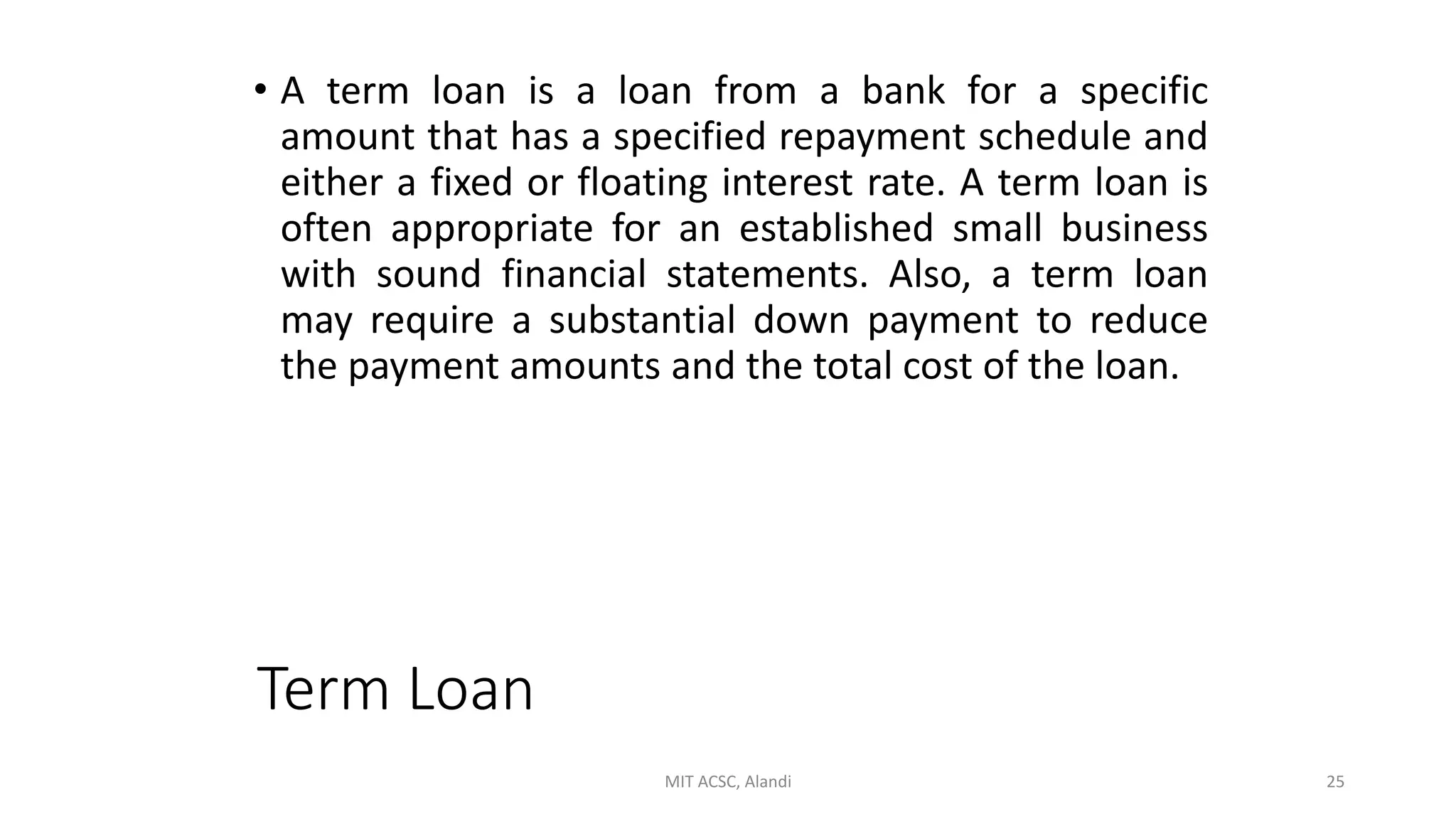 Term Loan
• A term loan is a loan from a bank for a specific
amount that has a specified repayment schedule and
either a fixed or floating interest rate. A term loan is
often appropriate for an established small business
with sound financial statements. Also, a term loan
may require a substantial down payment to reduce
the payment amounts and the total cost of the loan.
MIT ACSC, Alandi 25
 