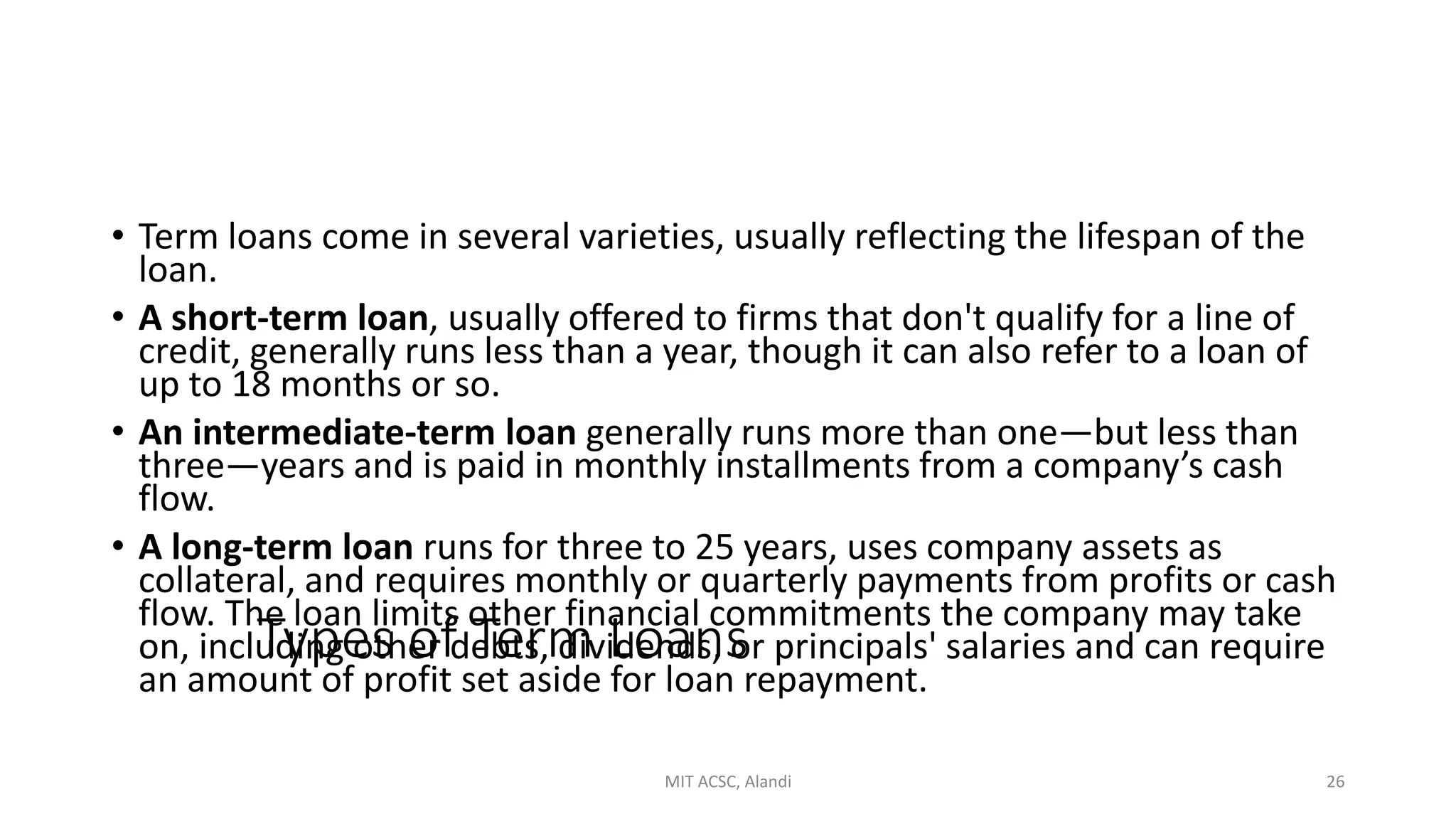 Types of Term Loans
• Term loans come in several varieties, usually reflecting the lifespan of the
loan.
• A short-term loan, usually offered to firms that don't qualify for a line of
credit, generally runs less than a year, though it can also refer to a loan of
up to 18 months or so.
• An intermediate-term loan generally runs more than one—but less than
three—years and is paid in monthly installments from a company’s cash
flow.
• A long-term loan runs for three to 25 years, uses company assets as
collateral, and requires monthly or quarterly payments from profits or cash
flow. The loan limits other financial commitments the company may take
on, including other debts, dividends, or principals' salaries and can require
an amount of profit set aside for loan repayment.
MIT ACSC, Alandi 26
 