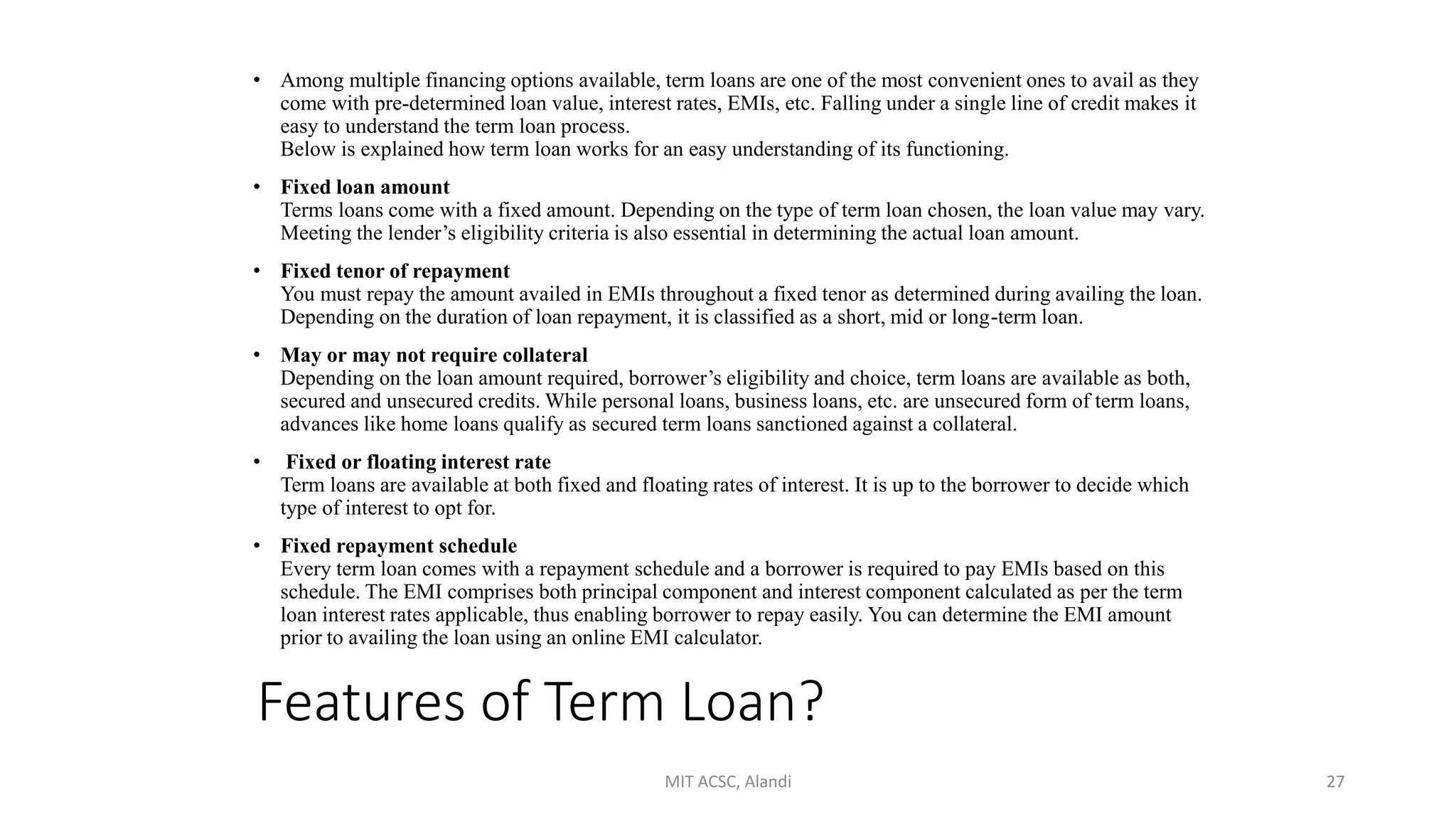Features of Term Loan?
• Among multiple financing options available, term loans are one of the most convenient ones to avail as they
come with pre-determined loan value, interest rates, EMIs, etc. Falling under a single line of credit makes it
easy to understand the term loan process.
Below is explained how term loan works for an easy understanding of its functioning.
• Fixed loan amount
Terms loans come with a fixed amount. Depending on the type of term loan chosen, the loan value may vary.
Meeting the lender’s eligibility criteria is also essential in determining the actual loan amount.
• Fixed tenor of repayment
You must repay the amount availed in EMIs throughout a fixed tenor as determined during availing the loan.
Depending on the duration of loan repayment, it is classified as a short, mid or long-term loan.
• May or may not require collateral
Depending on the loan amount required, borrower’s eligibility and choice, term loans are available as both,
secured and unsecured credits. While personal loans, business loans, etc. are unsecured form of term loans,
advances like home loans qualify as secured term loans sanctioned against a collateral.
• Fixed or floating interest rate
Term loans are available at both fixed and floating rates of interest. It is up to the borrower to decide which
type of interest to opt for.
• Fixed repayment schedule
Every term loan comes with a repayment schedule and a borrower is required to pay EMIs based on this
schedule. The EMI comprises both principal component and interest component calculated as per the term
loan interest rates applicable, thus enabling borrower to repay easily. You can determine the EMI amount
prior to availing the loan using an online EMI calculator.
MIT ACSC, Alandi 27
 