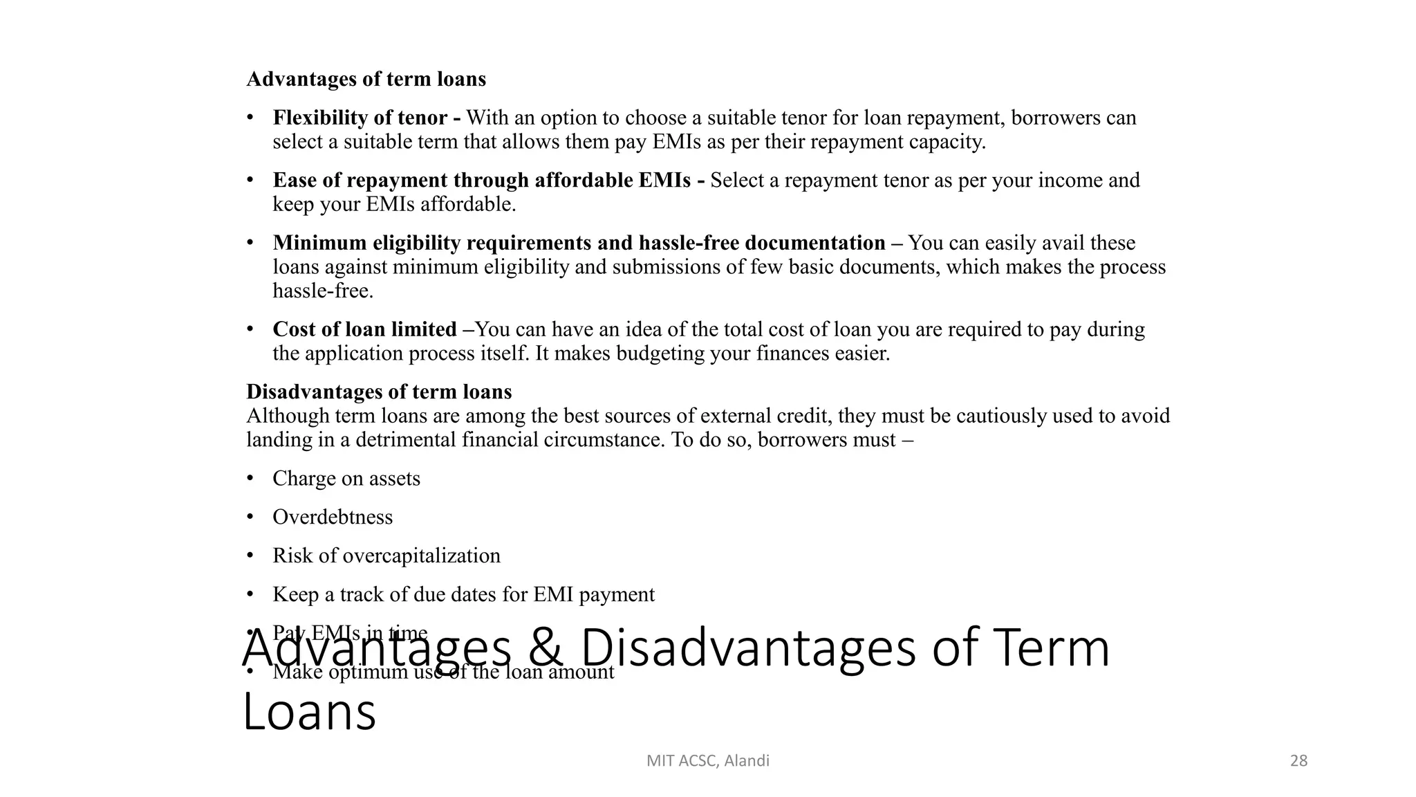 Advantages & Disadvantages of Term
Loans
Advantages of term loans
• Flexibility of tenor - With an option to choose a suitable tenor for loan repayment, borrowers can
select a suitable term that allows them pay EMIs as per their repayment capacity.
• Ease of repayment through affordable EMIs - Select a repayment tenor as per your income and
keep your EMIs affordable.
• Minimum eligibility requirements and hassle-free documentation – You can easily avail these
loans against minimum eligibility and submissions of few basic documents, which makes the process
hassle-free.
• Cost of loan limited –You can have an idea of the total cost of loan you are required to pay during
the application process itself. It makes budgeting your finances easier.
Disadvantages of term loans
Although term loans are among the best sources of external credit, they must be cautiously used to avoid
landing in a detrimental financial circumstance. To do so, borrowers must –
• Charge on assets
• Overdebtness
• Risk of overcapitalization
• Keep a track of due dates for EMI payment
• Pay EMIs in time
• Make optimum use of the loan amount
MIT ACSC, Alandi 28
 