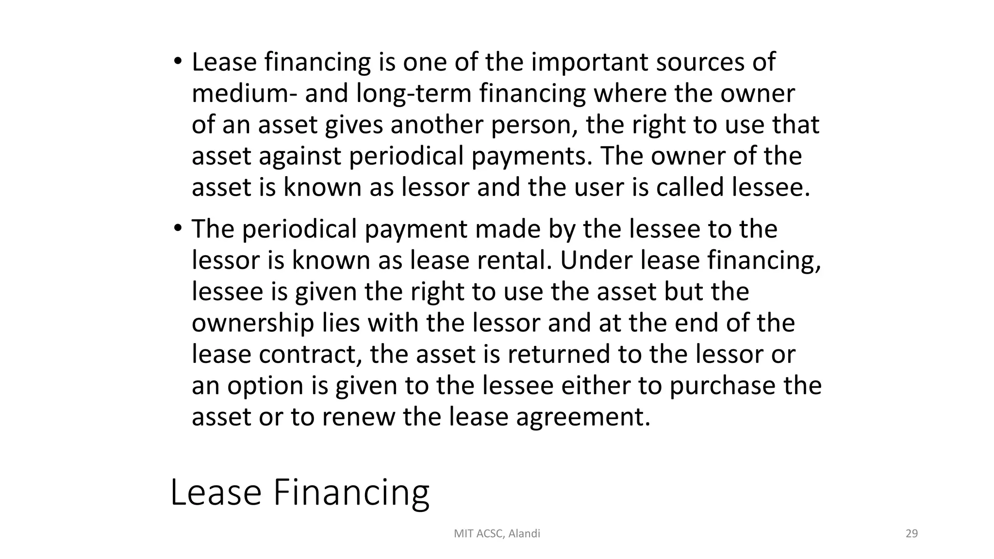 Lease Financing
• Lease financing is one of the important sources of
medium- and long-term financing where the owner
of an asset gives another person, the right to use that
asset against periodical payments. The owner of the
asset is known as lessor and the user is called lessee.
• The periodical payment made by the lessee to the
lessor is known as lease rental. Under lease financing,
lessee is given the right to use the asset but the
ownership lies with the lessor and at the end of the
lease contract, the asset is returned to the lessor or
an option is given to the lessee either to purchase the
asset or to renew the lease agreement.
MIT ACSC, Alandi 29
 
