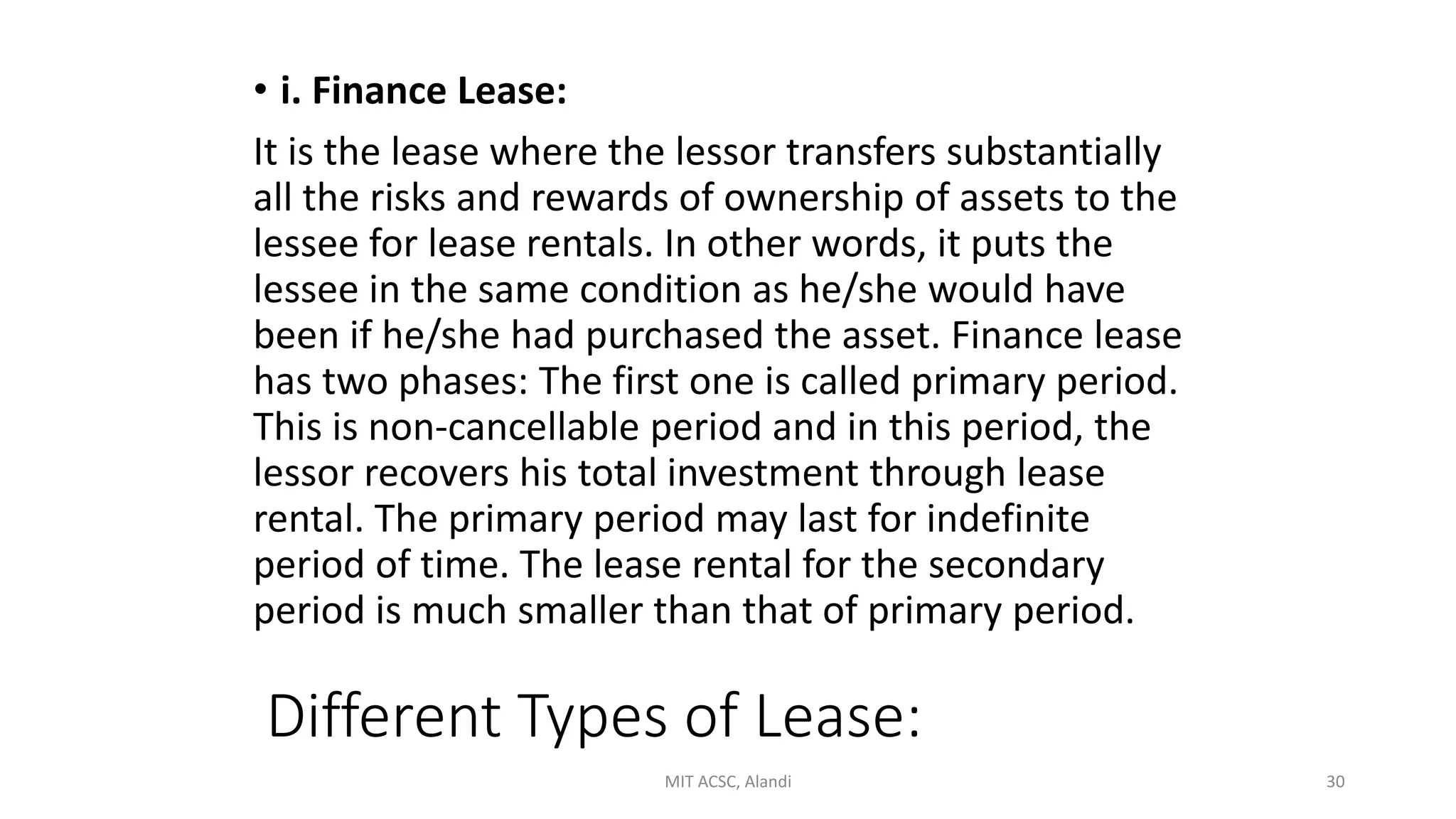 Different Types of Lease:
• i. Finance Lease:
It is the lease where the lessor transfers substantially
all the risks and rewards of ownership of assets to the
lessee for lease rentals. In other words, it puts the
lessee in the same condition as he/she would have
been if he/she had purchased the asset. Finance lease
has two phases: The first one is called primary period.
This is non-cancellable period and in this period, the
lessor recovers his total investment through lease
rental. The primary period may last for indefinite
period of time. The lease rental for the secondary
period is much smaller than that of primary period.
MIT ACSC, Alandi 30
 