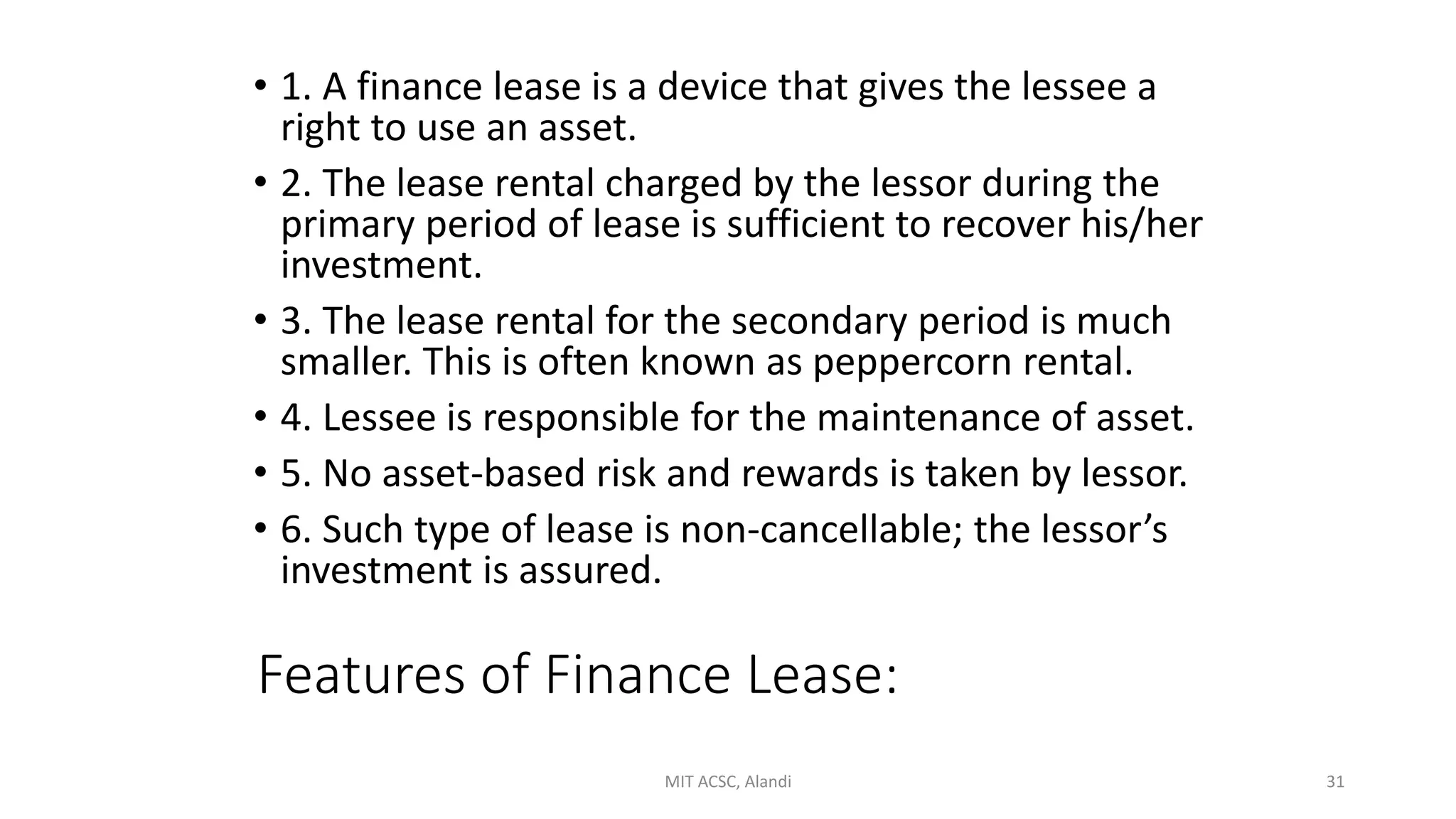 Features of Finance Lease:
• 1. A finance lease is a device that gives the lessee a
right to use an asset.
• 2. The lease rental charged by the lessor during the
primary period of lease is sufficient to recover his/her
investment.
• 3. The lease rental for the secondary period is much
smaller. This is often known as peppercorn rental.
• 4. Lessee is responsible for the maintenance of asset.
• 5. No asset-based risk and rewards is taken by lessor.
• 6. Such type of lease is non-cancellable; the lessor’s
investment is assured.
MIT ACSC, Alandi 31
 