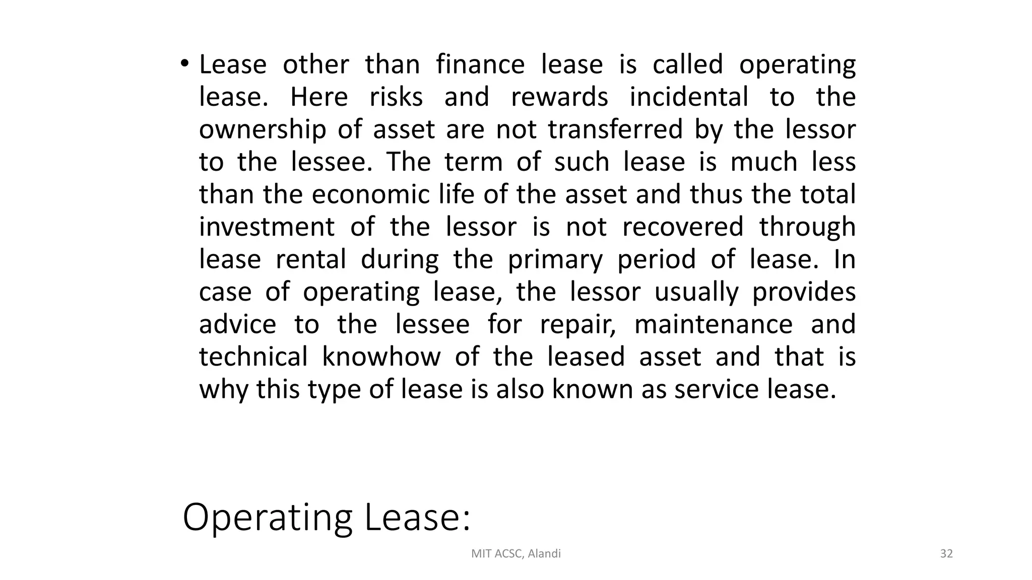 Operating Lease:
• Lease other than finance lease is called operating
lease. Here risks and rewards incidental to the
ownership of asset are not transferred by the lessor
to the lessee. The term of such lease is much less
than the economic life of the asset and thus the total
investment of the lessor is not recovered through
lease rental during the primary period of lease. In
case of operating lease, the lessor usually provides
advice to the lessee for repair, maintenance and
technical knowhow of the leased asset and that is
why this type of lease is also known as service lease.
MIT ACSC, Alandi 32
 