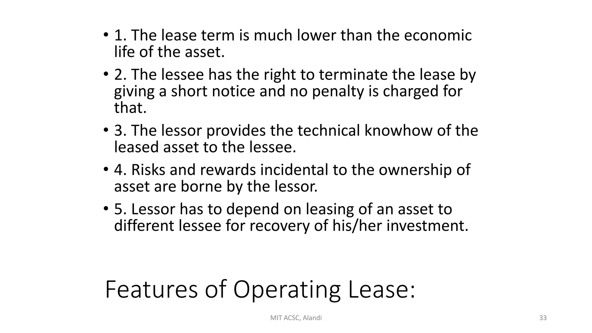 Features of Operating Lease:
• 1. The lease term is much lower than the economic
life of the asset.
• 2. The lessee has the right to terminate the lease by
giving a short notice and no penalty is charged for
that.
• 3. The lessor provides the technical knowhow of the
leased asset to the lessee.
• 4. Risks and rewards incidental to the ownership of
asset are borne by the lessor.
• 5. Lessor has to depend on leasing of an asset to
different lessee for recovery of his/her investment.
MIT ACSC, Alandi 33
 