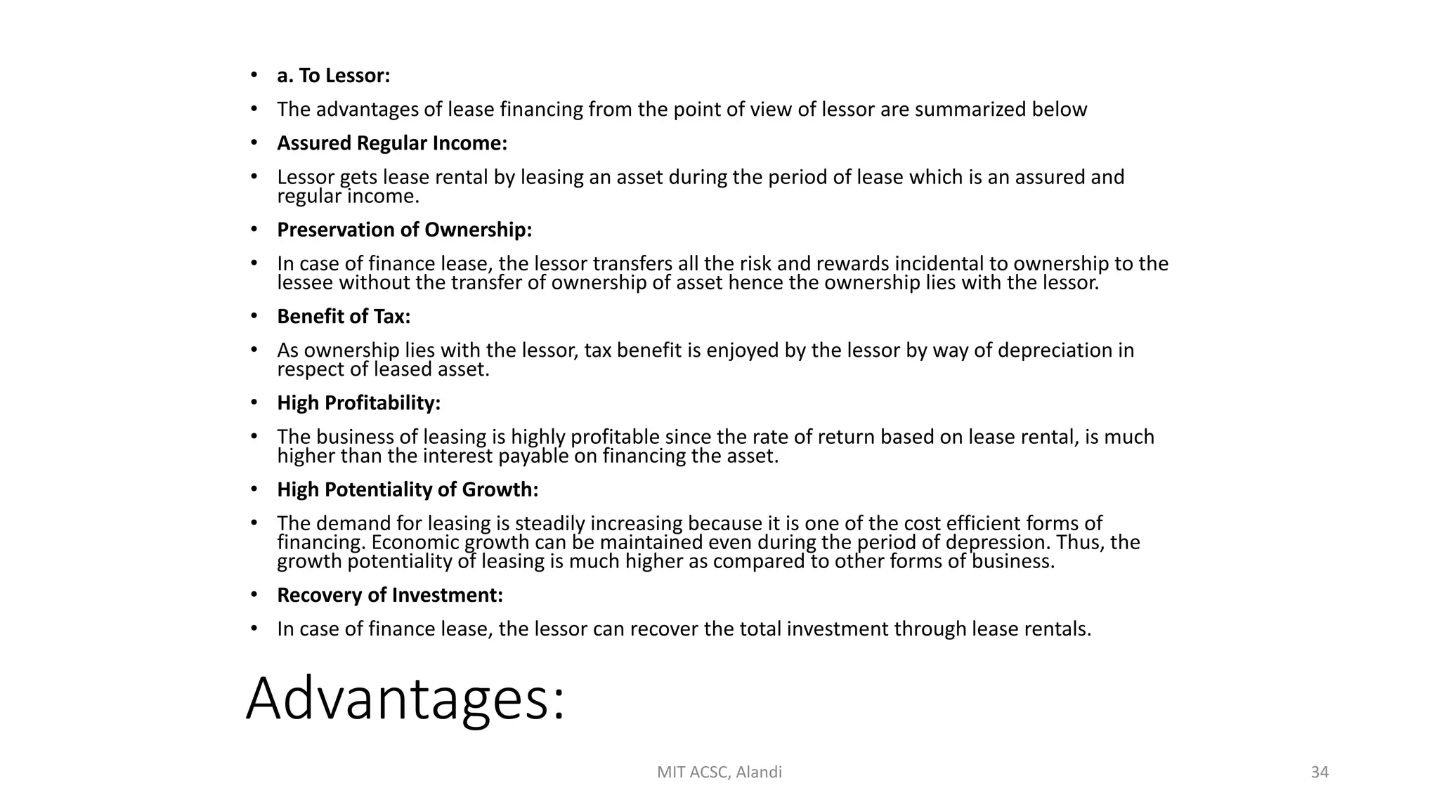 Advantages:
• a. To Lessor:
• The advantages of lease financing from the point of view of lessor are summarized below
• Assured Regular Income:
• Lessor gets lease rental by leasing an asset during the period of lease which is an assured and
regular income.
• Preservation of Ownership:
• In case of finance lease, the lessor transfers all the risk and rewards incidental to ownership to the
lessee without the transfer of ownership of asset hence the ownership lies with the lessor.
• Benefit of Tax:
• As ownership lies with the lessor, tax benefit is enjoyed by the lessor by way of depreciation in
respect of leased asset.
• High Profitability:
• The business of leasing is highly profitable since the rate of return based on lease rental, is much
higher than the interest payable on financing the asset.
• High Potentiality of Growth:
• The demand for leasing is steadily increasing because it is one of the cost efficient forms of
financing. Economic growth can be maintained even during the period of depression. Thus, the
growth potentiality of leasing is much higher as compared to other forms of business.
• Recovery of Investment:
• In case of finance lease, the lessor can recover the total investment through lease rentals.
MIT ACSC, Alandi 34
 