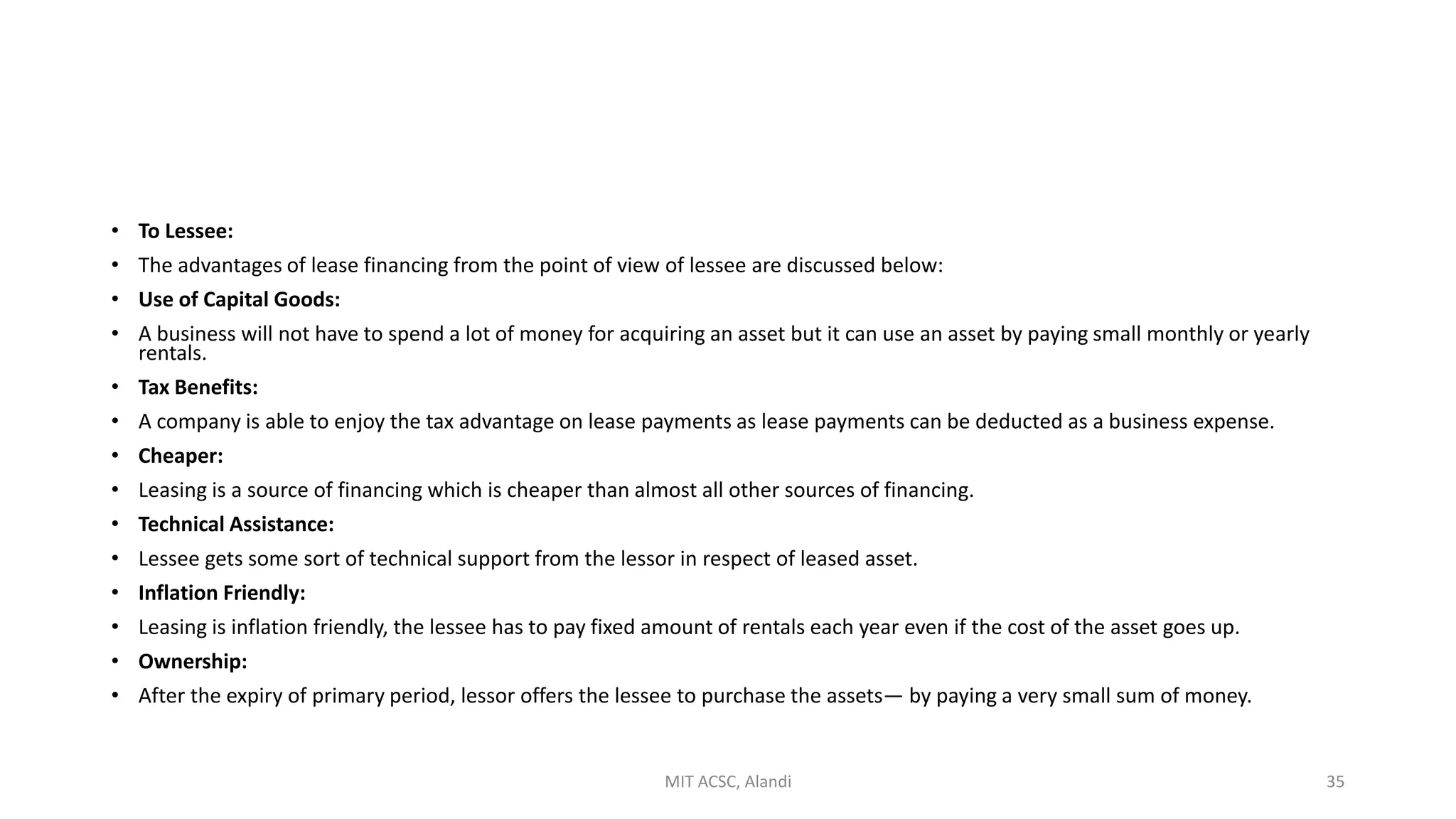 • To Lessee:
• The advantages of lease financing from the point of view of lessee are discussed below:
• Use of Capital Goods:
• A business will not have to spend a lot of money for acquiring an asset but it can use an asset by paying small monthly or yearly
rentals.
• Tax Benefits:
• A company is able to enjoy the tax advantage on lease payments as lease payments can be deducted as a business expense.
• Cheaper:
• Leasing is a source of financing which is cheaper than almost all other sources of financing.
• Technical Assistance:
• Lessee gets some sort of technical support from the lessor in respect of leased asset.
• Inflation Friendly:
• Leasing is inflation friendly, the lessee has to pay fixed amount of rentals each year even if the cost of the asset goes up.
• Ownership:
• After the expiry of primary period, lessor offers the lessee to purchase the assets— by paying a very small sum of money.
MIT ACSC, Alandi 35
 