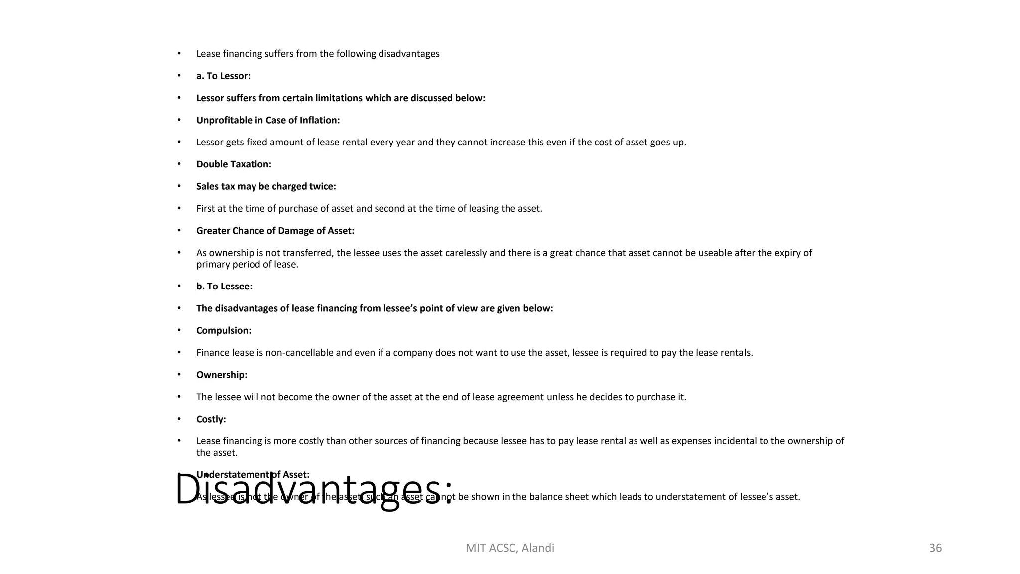 Disadvantages:
• Lease financing suffers from the following disadvantages
• a. To Lessor:
• Lessor suffers from certain limitations which are discussed below:
• Unprofitable in Case of Inflation:
• Lessor gets fixed amount of lease rental every year and they cannot increase this even if the cost of asset goes up.
• Double Taxation:
• Sales tax may be charged twice:
• First at the time of purchase of asset and second at the time of leasing the asset.
• Greater Chance of Damage of Asset:
• As ownership is not transferred, the lessee uses the asset carelessly and there is a great chance that asset cannot be useable after the expiry of
primary period of lease.
• b. To Lessee:
• The disadvantages of lease financing from lessee’s point of view are given below:
• Compulsion:
• Finance lease is non-cancellable and even if a company does not want to use the asset, lessee is required to pay the lease rentals.
• Ownership:
• The lessee will not become the owner of the asset at the end of lease agreement unless he decides to purchase it.
• Costly:
• Lease financing is more costly than other sources of financing because lessee has to pay lease rental as well as expenses incidental to the ownership of
the asset.
• Understatement of Asset:
• As lessee is not the owner of the asset, such an asset cannot be shown in the balance sheet which leads to understatement of lessee’s asset.
MIT ACSC, Alandi 36
 