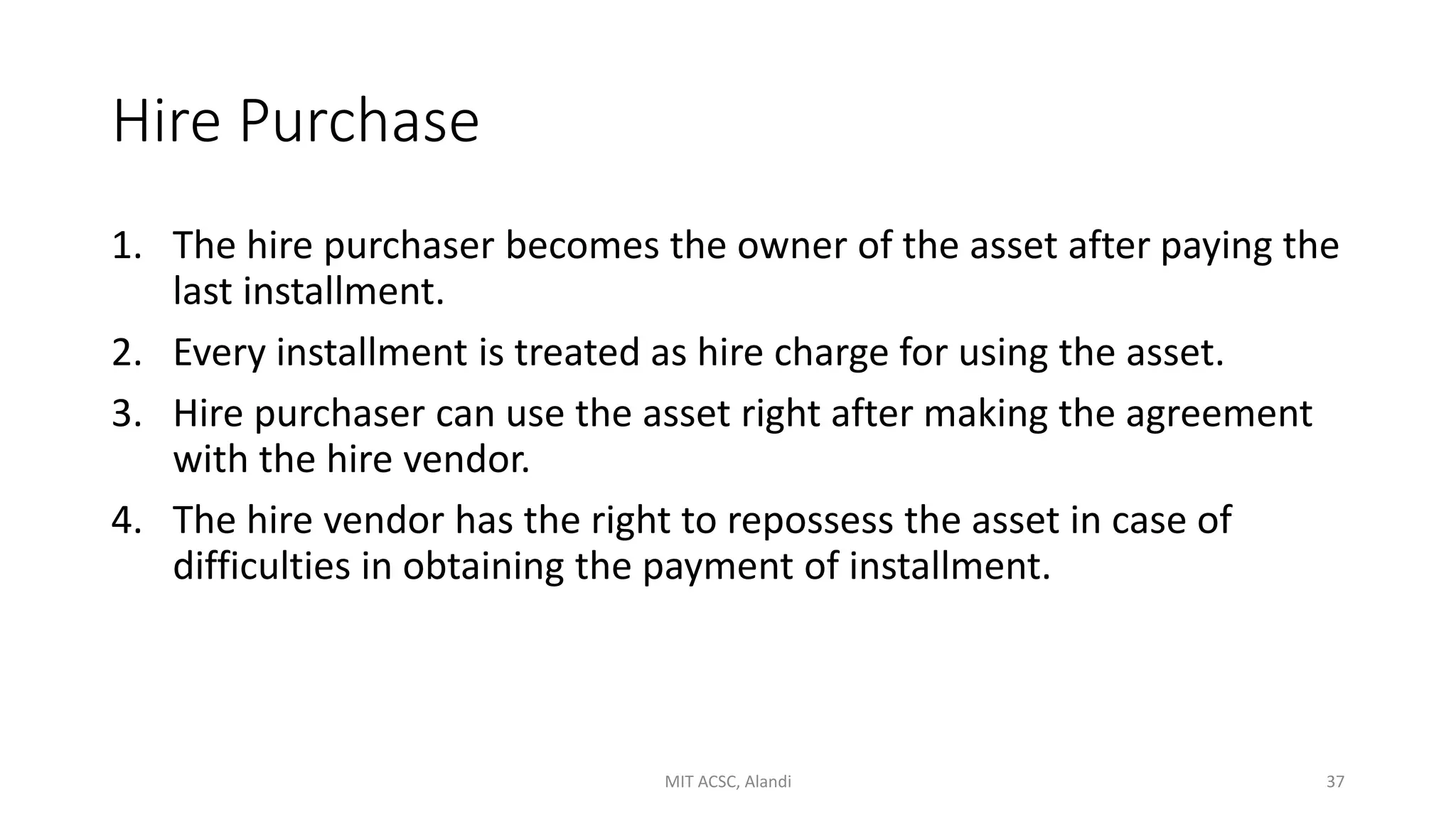 Hire Purchase
1. The hire purchaser becomes the owner of the asset after paying the
last installment.
2. Every installment is treated as hire charge for using the asset.
3. Hire purchaser can use the asset right after making the agreement
with the hire vendor.
4. The hire vendor has the right to repossess the asset in case of
difficulties in obtaining the payment of installment.
MIT ACSC, Alandi 37
 