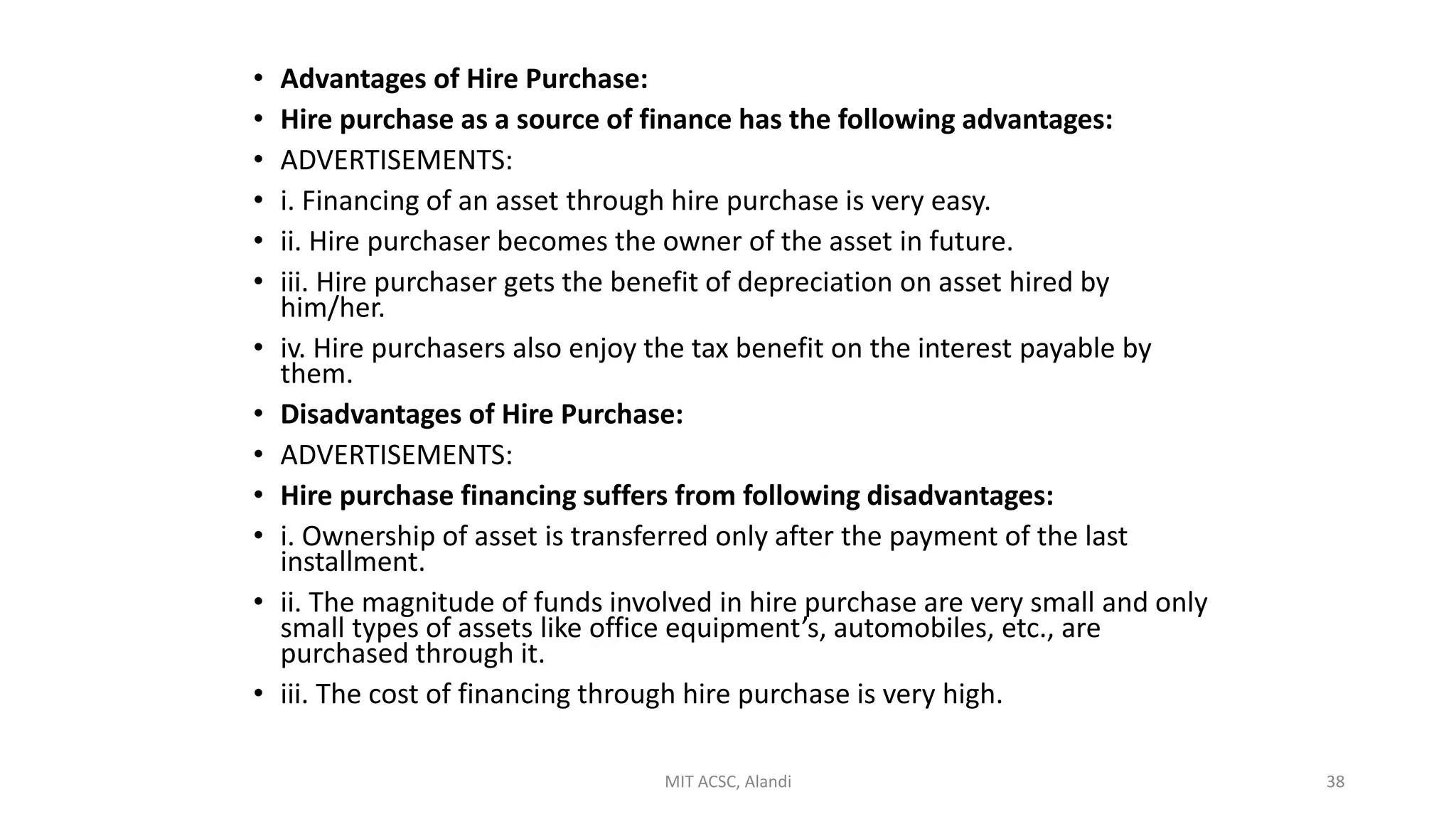 • Advantages of Hire Purchase:
• Hire purchase as a source of finance has the following advantages:
• ADVERTISEMENTS:
• i. Financing of an asset through hire purchase is very easy.
• ii. Hire purchaser becomes the owner of the asset in future.
• iii. Hire purchaser gets the benefit of depreciation on asset hired by
him/her.
• iv. Hire purchasers also enjoy the tax benefit on the interest payable by
them.
• Disadvantages of Hire Purchase:
• ADVERTISEMENTS:
• Hire purchase financing suffers from following disadvantages:
• i. Ownership of asset is transferred only after the payment of the last
installment.
• ii. The magnitude of funds involved in hire purchase are very small and only
small types of assets like office equipment’s, automobiles, etc., are
purchased through it.
• iii. The cost of financing through hire purchase is very high.
MIT ACSC, Alandi 38
 