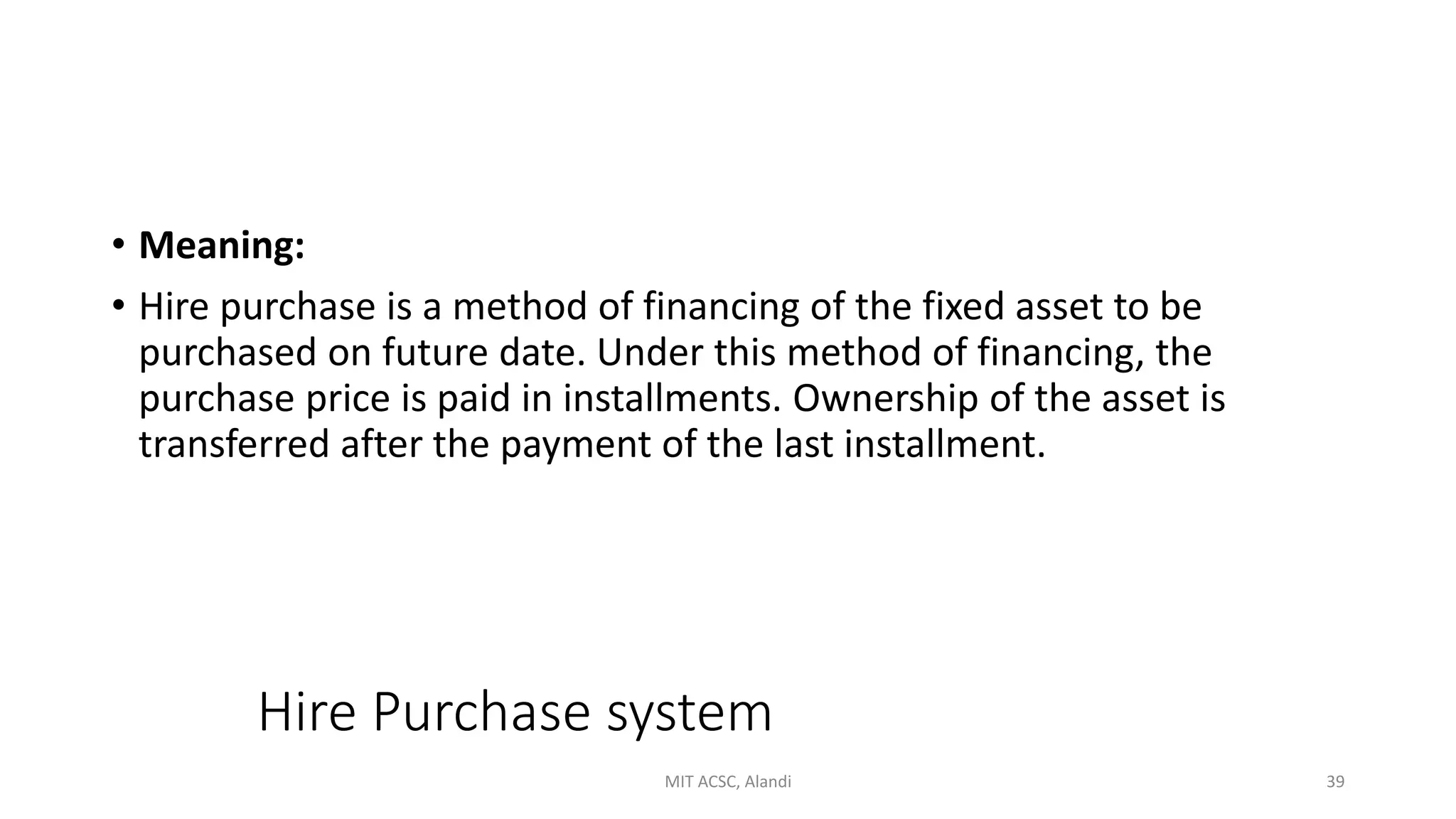 Hire Purchase system
• Meaning:
• Hire purchase is a method of financing of the fixed asset to be
purchased on future date. Under this method of financing, the
purchase price is paid in installments. Ownership of the asset is
transferred after the payment of the last installment.
MIT ACSC, Alandi 39
 