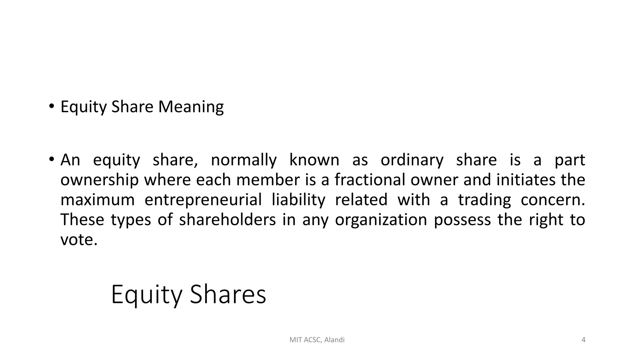 Equity Shares
• Equity Share Meaning
• An equity share, normally known as ordinary share is a part
ownership where each member is a fractional owner and initiates the
maximum entrepreneurial liability related with a trading concern.
These types of shareholders in any organization possess the right to
vote.
MIT ACSC, Alandi 4
 