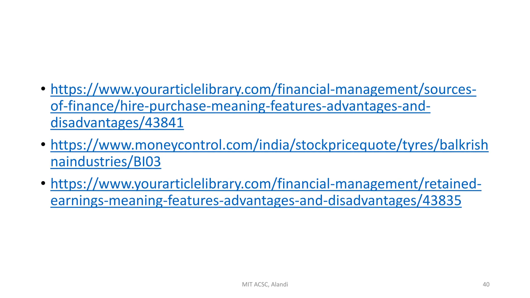 • https://www.yourarticlelibrary.com/financial-management/sources-
of-finance/hire-purchase-meaning-features-advantages-and-
disadvantages/43841
• https://www.moneycontrol.com/india/stockpricequote/tyres/balkrish
naindustries/BI03
• https://www.yourarticlelibrary.com/financial-management/retained-
earnings-meaning-features-advantages-and-disadvantages/43835
MIT ACSC, Alandi 40
 
