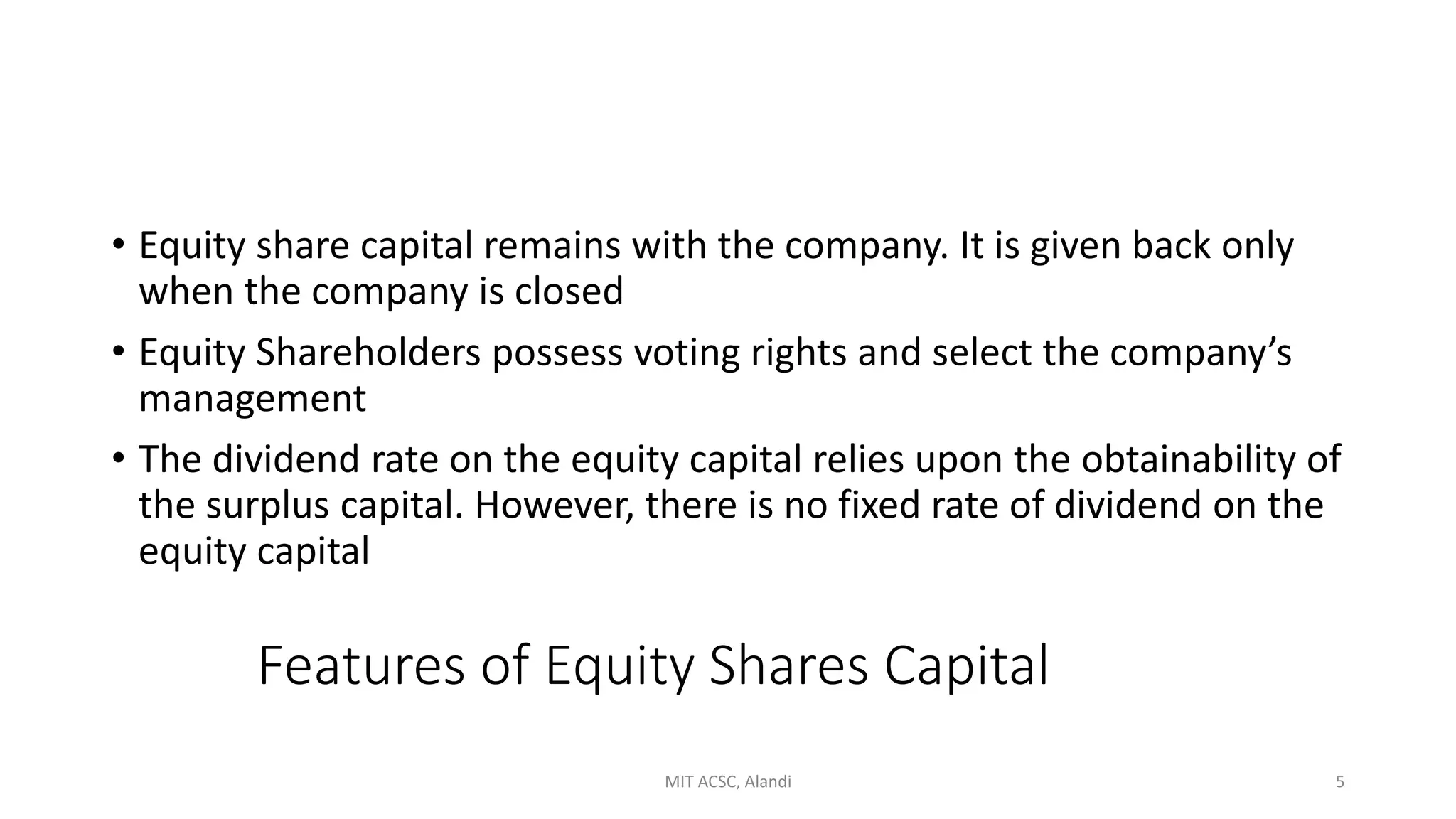 Features of Equity Shares Capital
• Equity share capital remains with the company. It is given back only
when the company is closed
• Equity Shareholders possess voting rights and select the company’s
management
• The dividend rate on the equity capital relies upon the obtainability of
the surplus capital. However, there is no fixed rate of dividend on the
equity capital
MIT ACSC, Alandi 5
 