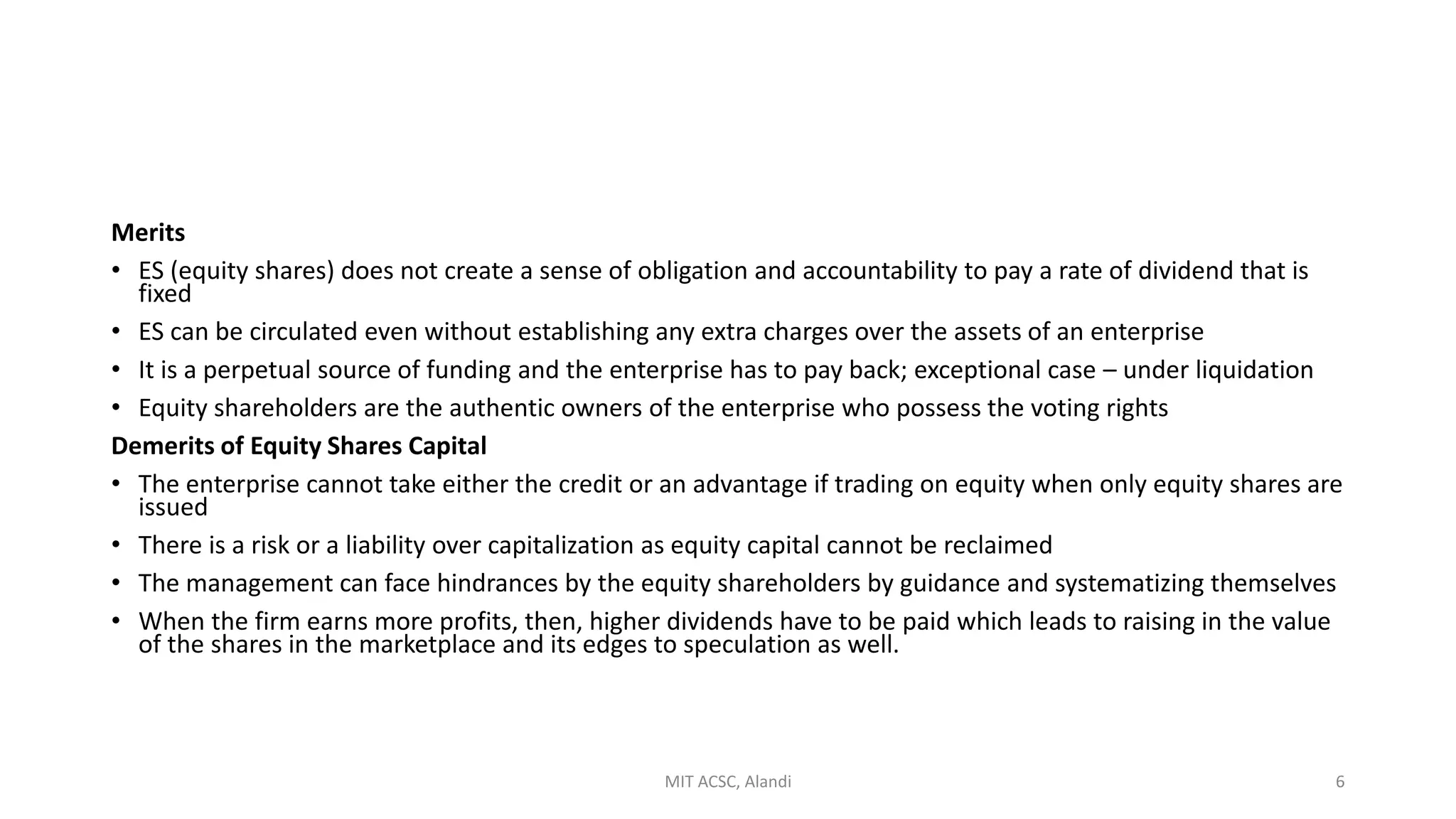 Merits
• ES (equity shares) does not create a sense of obligation and accountability to pay a rate of dividend that is
fixed
• ES can be circulated even without establishing any extra charges over the assets of an enterprise
• It is a perpetual source of funding and the enterprise has to pay back; exceptional case – under liquidation
• Equity shareholders are the authentic owners of the enterprise who possess the voting rights
Demerits of Equity Shares Capital
• The enterprise cannot take either the credit or an advantage if trading on equity when only equity shares are
issued
• There is a risk or a liability over capitalization as equity capital cannot be reclaimed
• The management can face hindrances by the equity shareholders by guidance and systematizing themselves
• When the firm earns more profits, then, higher dividends have to be paid which leads to raising in the value
of the shares in the marketplace and its edges to speculation as well.
MIT ACSC, Alandi 6
 