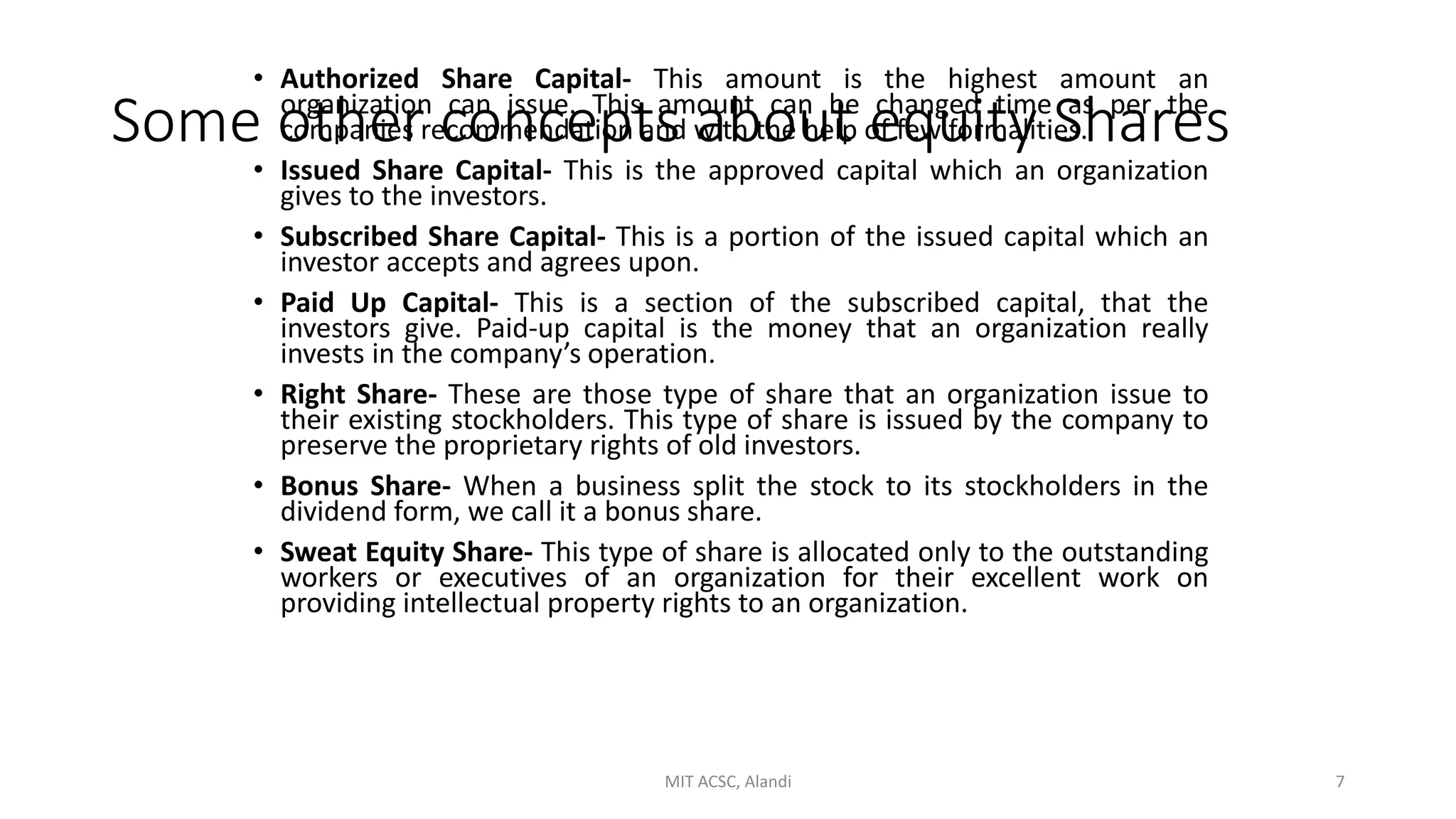 Some other concepts about equity Shares
• Authorized Share Capital- This amount is the highest amount an
organization can issue. This amount can be changed time as per the
companies recommendation and with the help of few formalities.
• Issued Share Capital- This is the approved capital which an organization
gives to the investors.
• Subscribed Share Capital- This is a portion of the issued capital which an
investor accepts and agrees upon.
• Paid Up Capital- This is a section of the subscribed capital, that the
investors give. Paid-up capital is the money that an organization really
invests in the company’s operation.
• Right Share- These are those type of share that an organization issue to
their existing stockholders. This type of share is issued by the company to
preserve the proprietary rights of old investors.
• Bonus Share- When a business split the stock to its stockholders in the
dividend form, we call it a bonus share.
• Sweat Equity Share- This type of share is allocated only to the outstanding
workers or executives of an organization for their excellent work on
providing intellectual property rights to an organization.
MIT ACSC, Alandi 7
 