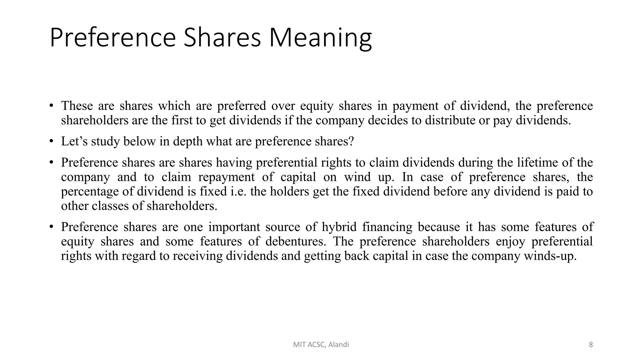 Preference Shares Meaning
• These are shares which are preferred over equity shares in payment of dividend, the preference
shareholders are the first to get dividends if the company decides to distribute or pay dividends.
• Let’s study below in depth what are preference shares?
• Preference shares are shares having preferential rights to claim dividends during the lifetime of the
company and to claim repayment of capital on wind up. In case of preference shares, the
percentage of dividend is fixed i.e. the holders get the fixed dividend before any dividend is paid to
other classes of shareholders.
• Preference shares are one important source of hybrid financing because it has some features of
equity shares and some features of debentures. The preference shareholders enjoy preferential
rights with regard to receiving dividends and getting back capital in case the company winds-up.
MIT ACSC, Alandi 8
 