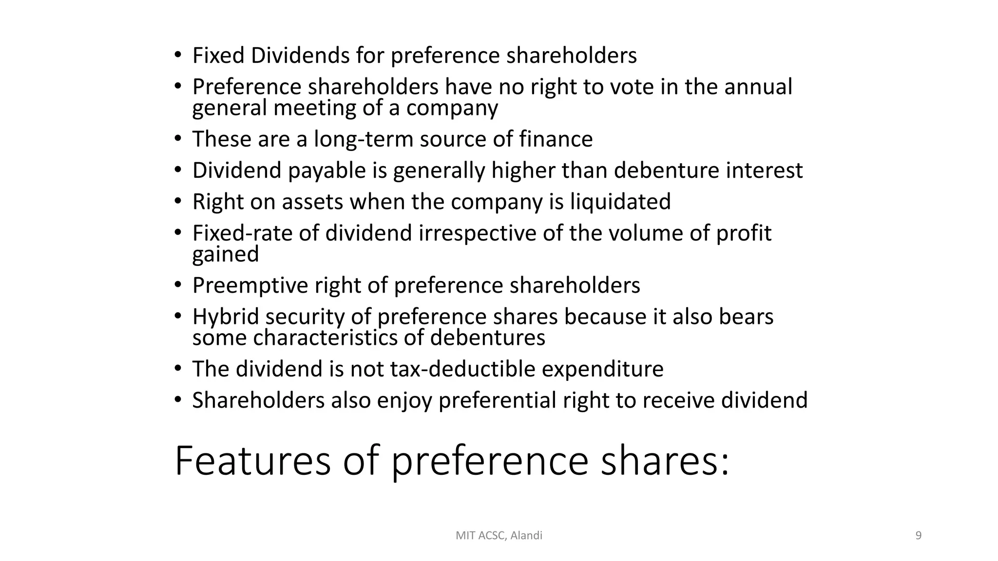 Features of preference shares:
• Fixed Dividends for preference shareholders
• Preference shareholders have no right to vote in the annual
general meeting of a company
• These are a long-term source of finance
• Dividend payable is generally higher than debenture interest
• Right on assets when the company is liquidated
• Fixed-rate of dividend irrespective of the volume of profit
gained
• Preemptive right of preference shareholders
• Hybrid security of preference shares because it also bears
some characteristics of debentures
• The dividend is not tax-deductible expenditure
• Shareholders also enjoy preferential right to receive dividend
MIT ACSC, Alandi 9
 