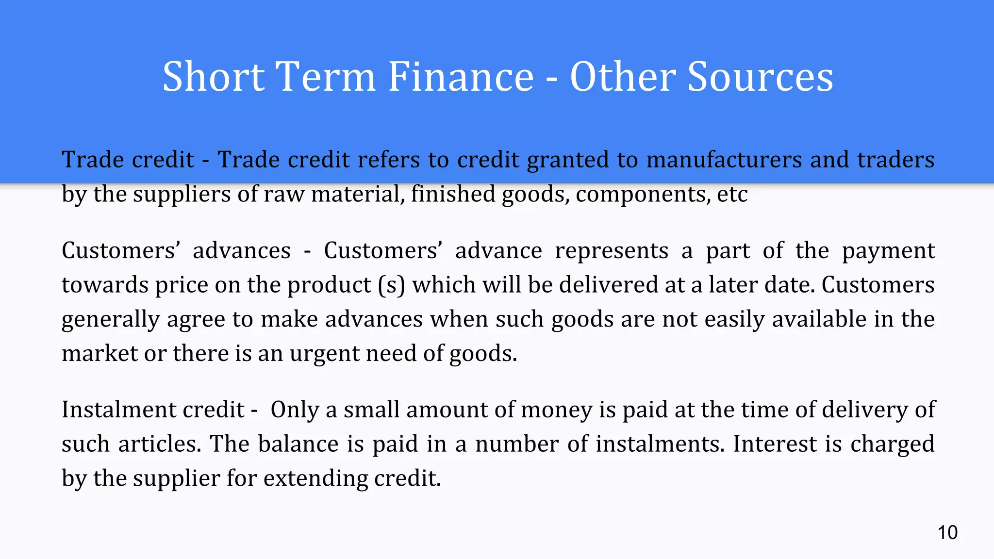 Short Term Finance - Other Sources
Trade credit - Trade credit refers to credit granted to manufacturers and traders
by the suppliers of raw material, finished goods, components, etc
Customers’ advances - Customers’ advance represents a part of the payment
towards price on the product (s) which will be delivered at a later date. Customers
generally agree to make advances when such goods are not easily available in the
market or there is an urgent need of goods.
Instalment credit - Only a small amount of money is paid at the time of delivery of
such articles. The balance is paid in a number of instalments. Interest is charged
by the supplier for extending credit.
10
 