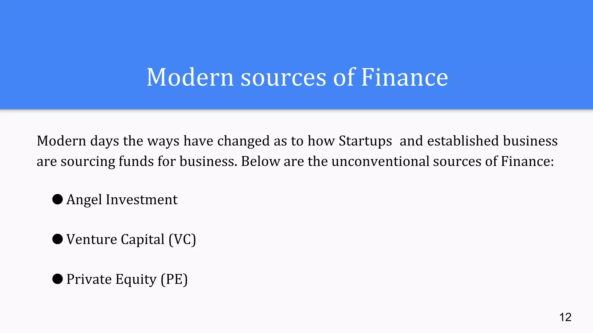 Modern sources of Finance
Modern days the ways have changed as to how Startups and established business
are sourcing funds for business. Below are the unconventional sources of Finance:
● Angel Investment
● Venture Capital (VC)
● Private Equity (PE)
12
 