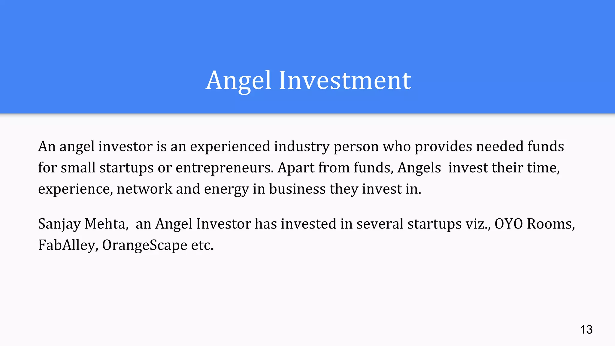 Angel Investment
An angel investor is an experienced industry person who provides needed funds
for small startups or entrepreneurs. Apart from funds, Angels invest their time,
experience, network and energy in business they invest in.
Sanjay Mehta, an Angel Investor has invested in several startups viz., OYO Rooms,
FabAlley, OrangeScape etc.
13
 