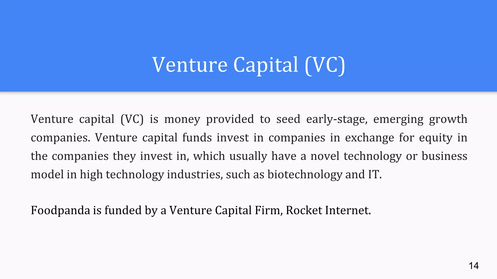 Venture Capital (VC)
Venture capital (VC) is money provided to seed early-stage, emerging growth
companies. Venture capital funds invest in companies in exchange for equity in
the companies they invest in, which usually have a novel technology or business
model in high technology industries, such as biotechnology and IT.
Foodpanda is funded by a Venture Capital Firm, Rocket Internet.
14
 