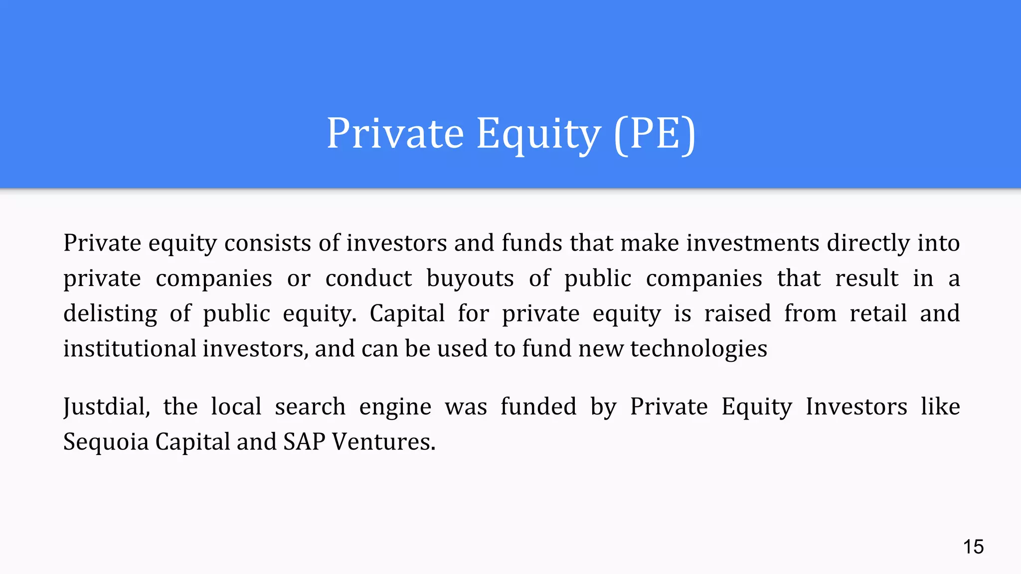Private Equity (PE)
Private equity consists of investors and funds that make investments directly into
private companies or conduct buyouts of public companies that result in a
delisting of public equity. Capital for private equity is raised from retail and
institutional investors, and can be used to fund new technologies
Justdial, the local search engine was funded by Private Equity Investors like
Sequoia Capital and SAP Ventures.
15
 