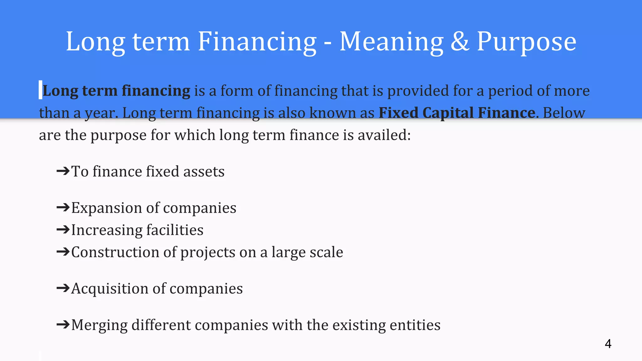 Long term Financing - Meaning & Purpose
Long term financing is a form of financing that is provided for a period of more
than a year. Long term financing is also known as Fixed Capital Finance. Below
are the purpose for which long term finance is availed:
➔To finance fixed assets
➔Expansion of companies
➔Increasing facilities
➔Construction of projects on a large scale
➔Acquisition of companies
➔Merging different companies with the existing entities
4
 