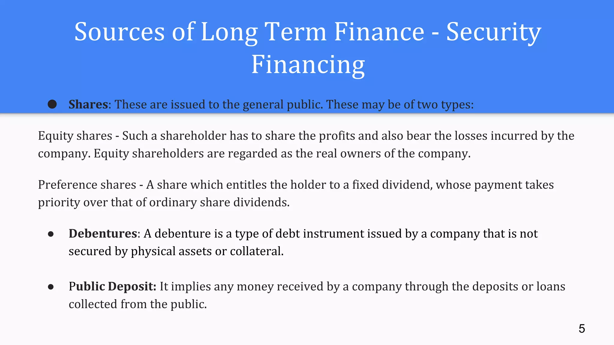 Sources of Long Term Finance - Security
Financing
● Shares: These are issued to the general public. These may be of two types:
Equity shares - Such a shareholder has to share the profits and also bear the losses incurred by the
company. Equity shareholders are regarded as the real owners of the company.
Preference shares - A share which entitles the holder to a fixed dividend, whose payment takes
priority over that of ordinary share dividends.
● Debentures: A debenture is a type of debt instrument issued by a company that is not
secured by physical assets or collateral.
● Public Deposit: It implies any money received by a company through the deposits or loans
collected from the public.
5
 