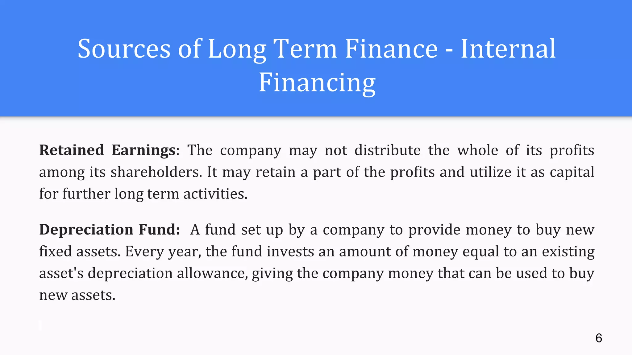 Sources of Long Term Finance - Internal
Financing
Retained Earnings: The company may not distribute the whole of its profits
among its shareholders. It may retain a part of the profits and utilize it as capital
for further long term activities.
Depreciation Fund: A fund set up by a company to provide money to buy new
fixed assets. Every year, the fund invests an amount of money equal to an existing
asset's depreciation allowance, giving the company money that can be used to buy
new assets.
6
 