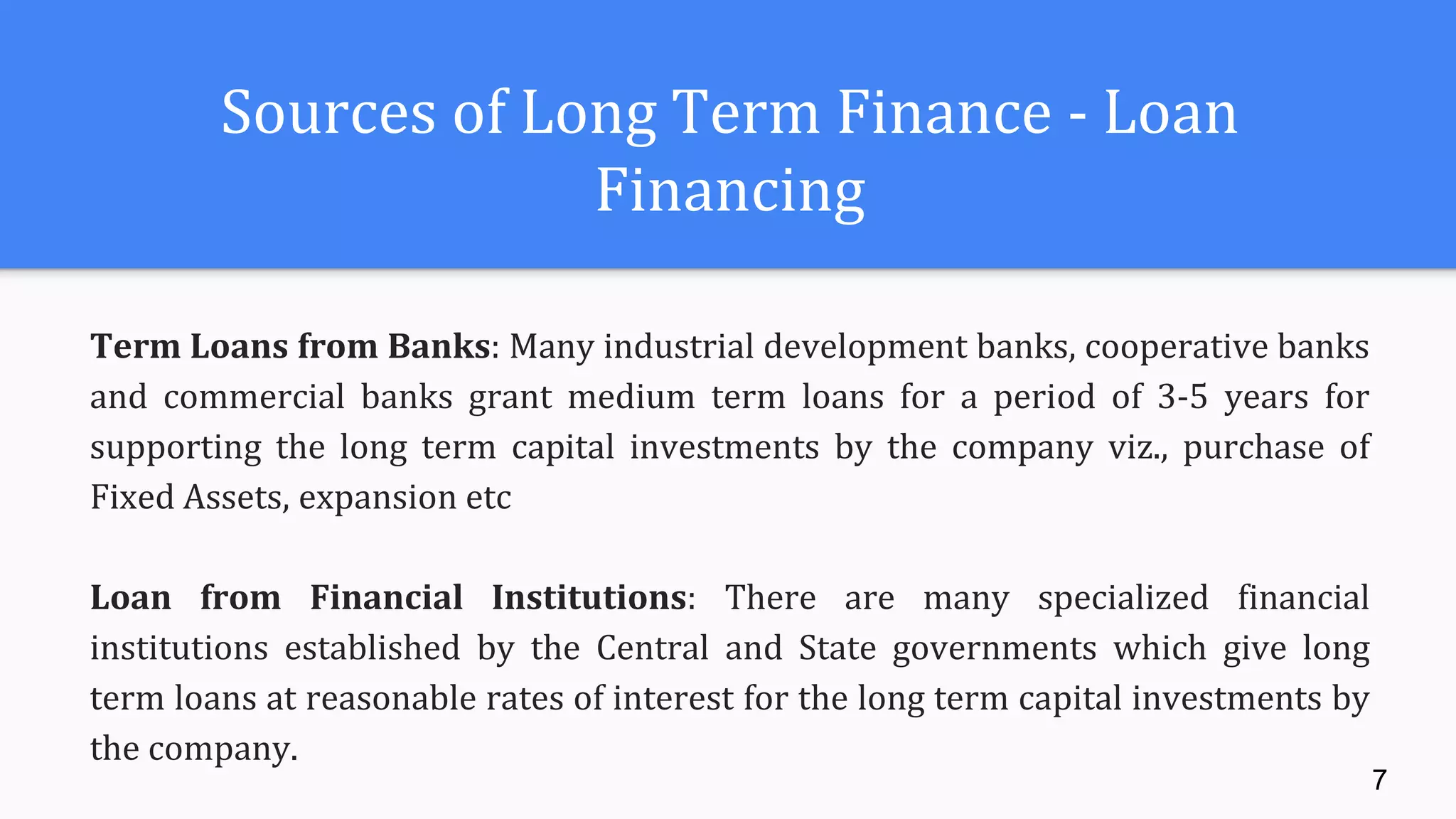 Sources of Long Term Finance - Loan
Financing
Term Loans from Banks: Many industrial development banks, cooperative banks
and commercial banks grant medium term loans for a period of 3-5 years for
supporting the long term capital investments by the company viz., purchase of
Fixed Assets, expansion etc
Loan from Financial Institutions: There are many specialized financial
institutions established by the Central and State governments which give long
term loans at reasonable rates of interest for the long term capital investments by
the company.
7
 