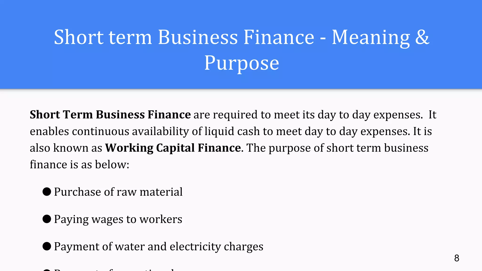 Short term Business Finance - Meaning &
Purpose
Short Term Business Finance are required to meet its day to day expenses. It
enables continuous availability of liquid cash to meet day to day expenses. It is
also known as Working Capital Finance. The purpose of short term business
finance is as below:
● Purchase of raw material
● Paying wages to workers
● Payment of water and electricity charges
8
 
